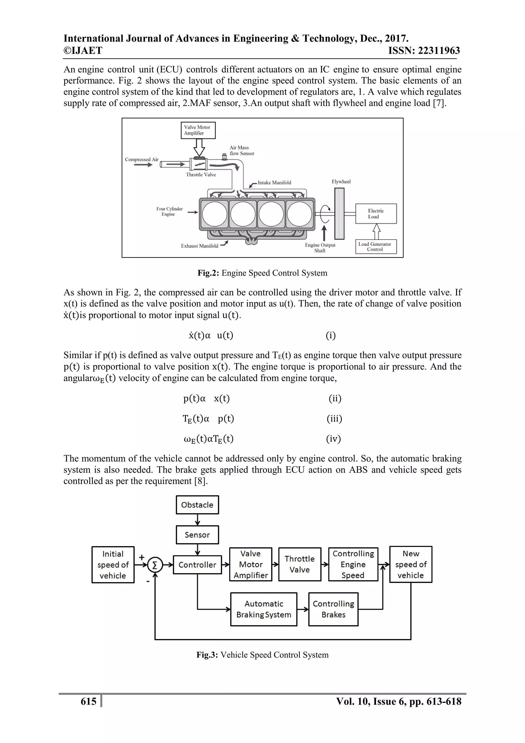 International Journal of Advances in Engineering & Technology, Dec., 2017.
©IJAET ISSN: 22311963
615 Vol. 10, Issue 6, pp. 613-618
An engine control unit (ECU) controls different actuators on an IC engine to ensure optimal engine
performance. Fig. 2 shows the layout of the engine speed control system. The basic elements of an
engine control system of the kind that led to development of regulators are, 1. A valve which regulates
supply rate of compressed air, 2.MAF sensor, 3.An output shaft with flywheel and engine load [7].
Fig.2: Engine Speed Control System
As shown in Fig. 2, the compressed air can be controlled using the driver motor and throttle valve. If
x(t) is defined as the valve position and motor input as u(t). Then, the rate of change of valve position
ẋ(t)is proportional to motor input signal u(t).
ẋ(t)α u(t) (i)
Similar if p(t) is defined as valve output pressure and TE(t) as engine torque then valve output pressure
p(t) is proportional to valve position x(t). The engine torque is proportional to air pressure. And the
angularωE(t) velocity of engine can be calculated from engine torque,
p(t)α x(t) (ii)
TE(t)α p(t) (iii)
ωE(t)αTE(t) (iv)
The momentum of the vehicle cannot be addressed only by engine control. So, the automatic braking
system is also needed. The brake gets applied through ECU action on ABS and vehicle speed gets
controlled as per the requirement [8].
Fig.3: Vehicle Speed Control System
 