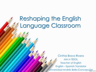 Reshaping the English
Language Classroom
Cinthia Bravo Rivera
MA in TESOL
Teacher of English
English – Spanish Translator
Universidad Andrés Bello-Concepción
 