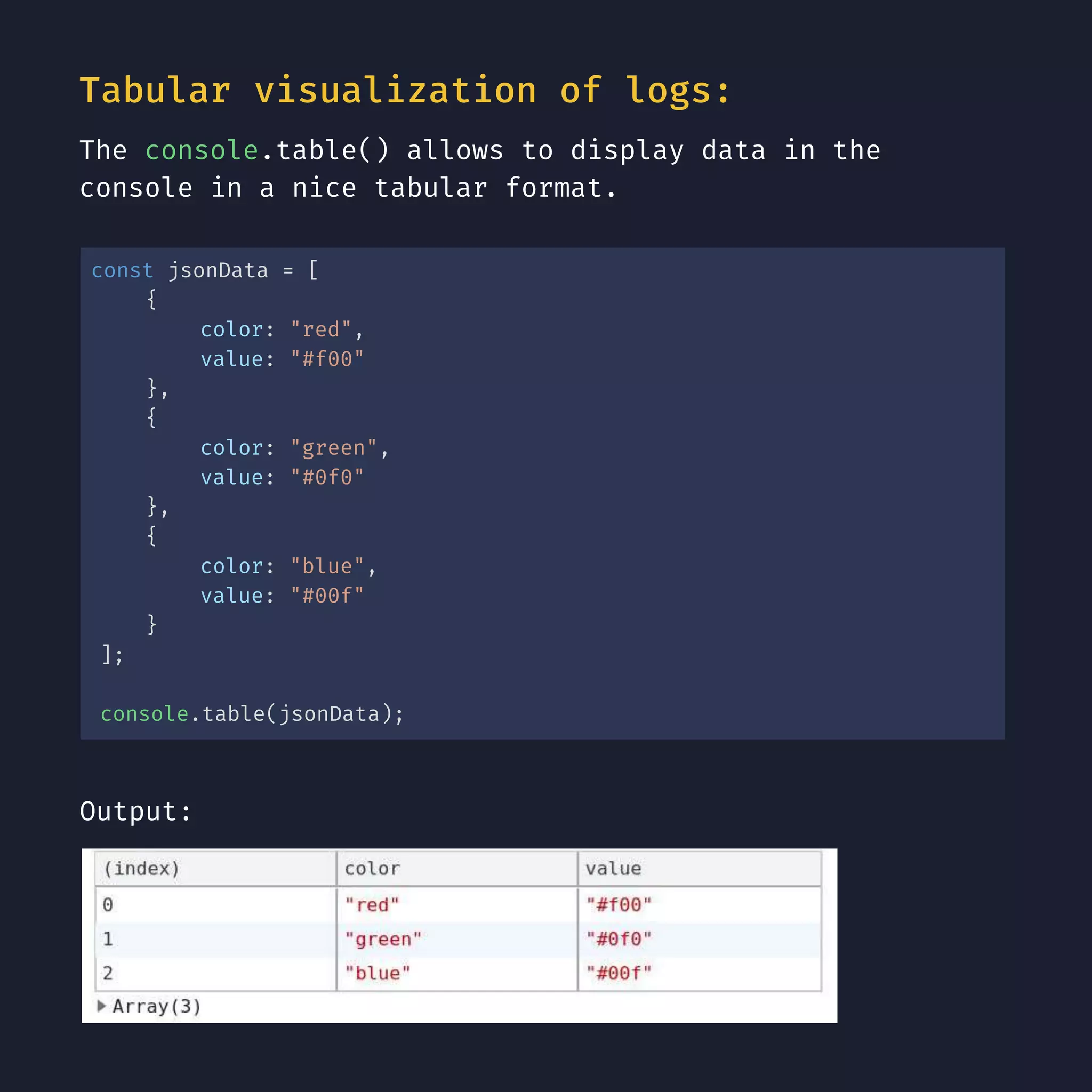 Tabular visualization of logs: The console.table() allows to display data in the console in a nice tabular format. const jsonData = [ { color: "red", value: "#f00" }, { color: "green", value: "#0f0" }, { color: "blue", value: "#00f" } ]; console.table(jsonData); Output: 