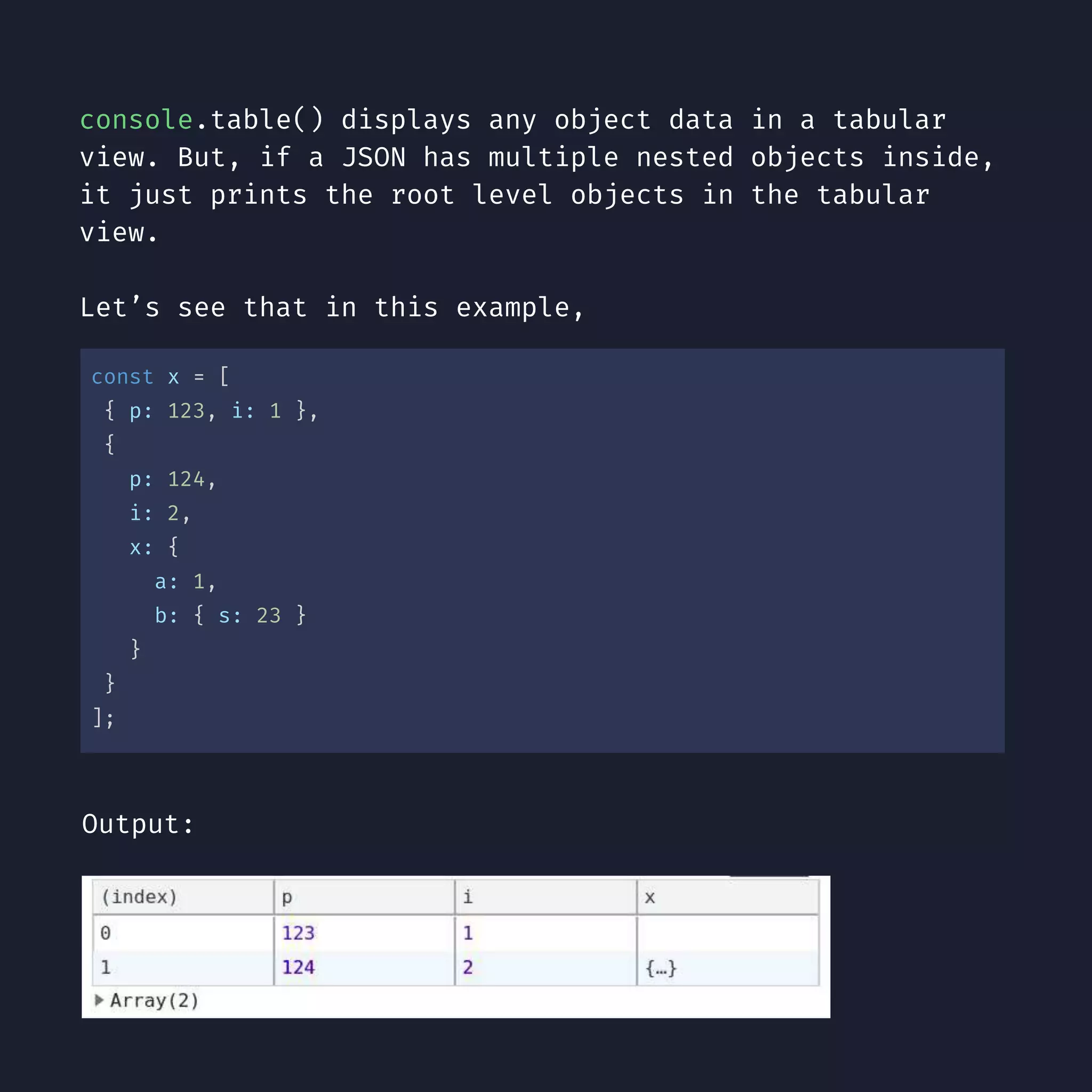 console.table() displays any object data in a tabular view. But, if a JSON has multiple nested objects inside, it just prints the root level objects in the tabular view. Let’s see that in this example, const x = [ { p: 123, i: 1 }, { p: 124, i: 2, x: { a: 1, b: { s: 23 } } } ]; Output: 