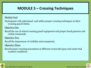 MODULE 5 – Crossing Techniques

Module Goal
Participants will understand and utilize proper crossing techniques in their
      
   crossing guard duties.
Objective One
Recall the use of school crossing guard equipment and proper hand gestures and
   verbal commands.
Objective Two
Recall the importance of visibility and conspicuity.
Objective Three
Recall proper crossing procedures at different crosswalk types and under bad
   weather conditions.




                                                                                        1
Iowa Adult School Crossing Guard Program                      Module 5/Crossing Techniques
 