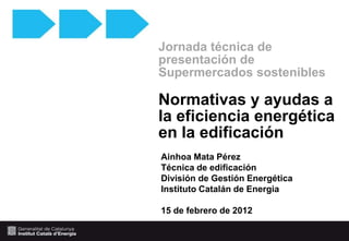 Jornada técnica de
presentación de
Supermercados sostenibles

Normativas y ayudas a
la eficiencia energética
en la edificación
Ainhoa Mata Pérez
Técnica de edificación
División de Gestión Energética
Instituto Catalán de Energia

15 de febrero de 2012
 