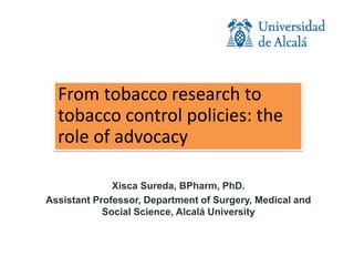 From tobacco research to
tobacco control policies: the
role of advocacy
Xisca Sureda, BPharm, PhD.
Assistant Professor, Department of Surgery, Medical and
Social Science, Alcalá University
 