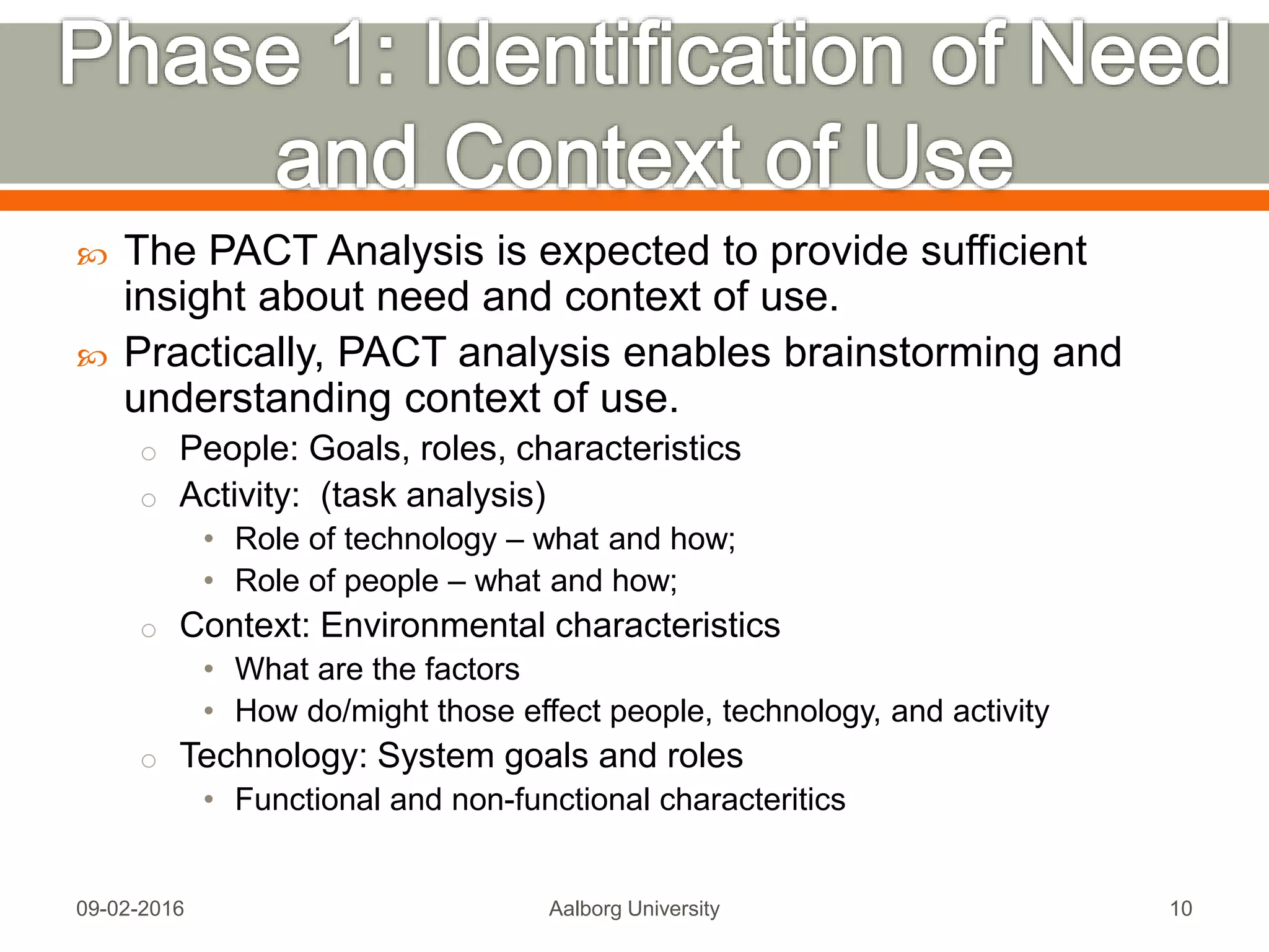  The PACT Analysis is expected to provide sufficient
insight about need and context of use.
 Practically, PACT analysis enables brainstorming and
understanding context of use.
o People: Goals, roles, characteristics
o Activity: (task analysis)
• Role of technology – what and how;
• Role of people – what and how;
o Context: Environmental characteristics
• What are the factors
• How do/might those effect people, technology, and activity
o Technology: System goals and roles
• Functional and non-functional characteritics
Mon, 13 Feb 2017 Aalborg University 10
 