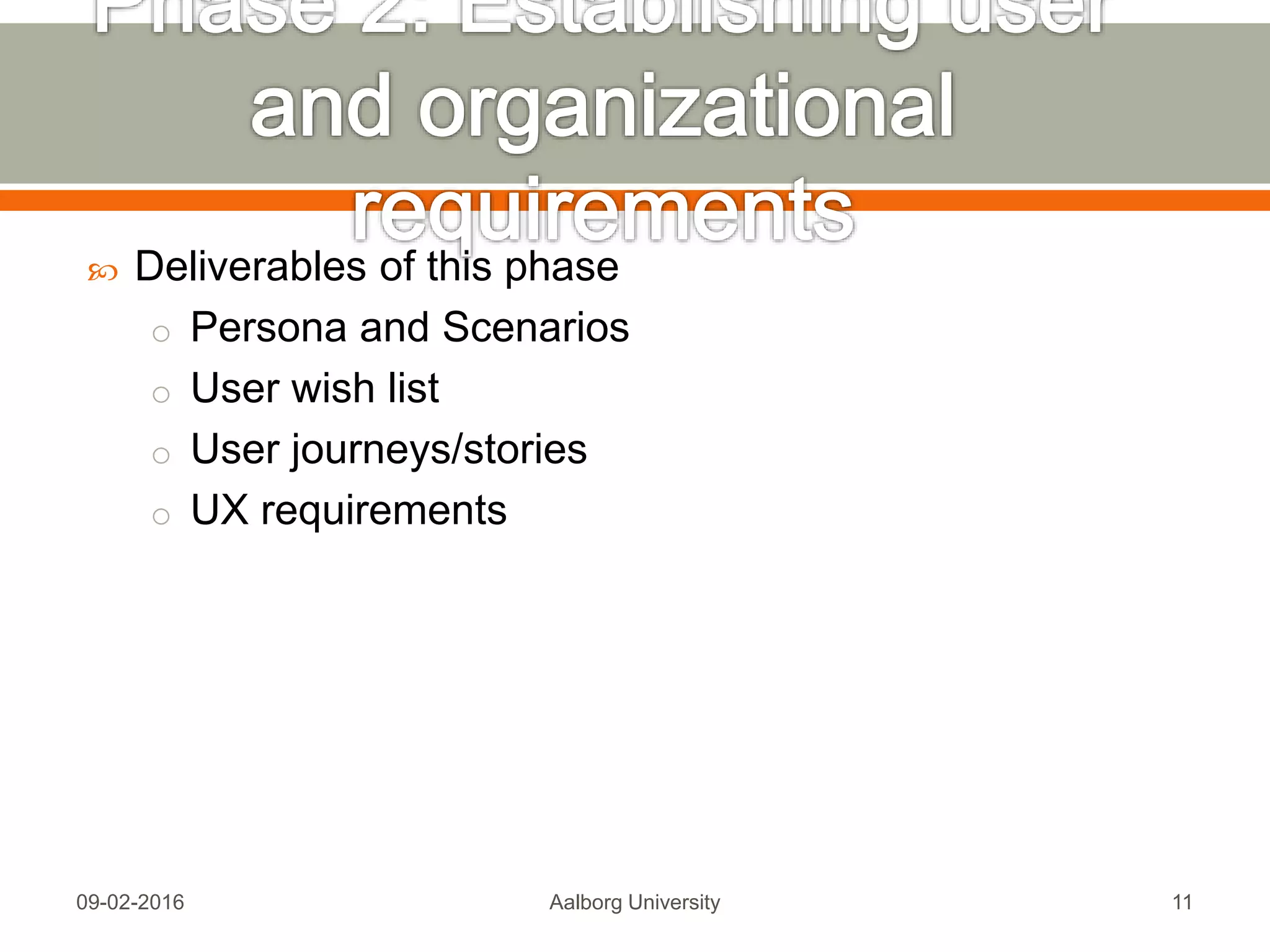  Deliverables of this phase
o Persona and Scenarios
o User wish list
o User journeys/stories
o UX requirements
Mon, 13 Feb 2017 Aalborg University 11
 