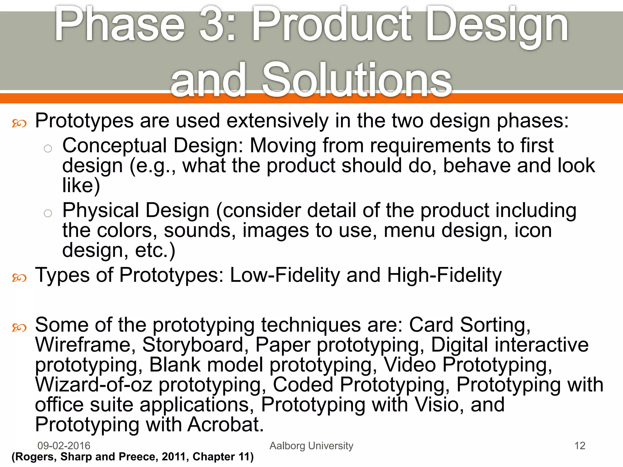  Prototypes are used extensively in the two design phases:
o Conceptual Design: Moving from requirements to first
design (e.g., what the product should do, behave and look
like)
o Physical Design (consider detail of the product including
the colors, sounds, images to use, menu design, icon
design, etc.)
 Types of Prototypes: Low-Fidelity and High-Fidelity
 Some of the prototyping techniques are: Card Sorting,
Wireframe, Storyboard, Paper prototyping, Digital interactive
prototyping, Blank model prototyping, Video Prototyping,
Wizard-of-oz prototyping, Coded Prototyping, Prototyping with
office suite applications, Prototyping with Visio, and
Prototyping with Acrobat.
(Rogers, Sharp and Preece, 2011, Chapter 11)
Mon, 13 Feb 2017 Aalborg University 12
 