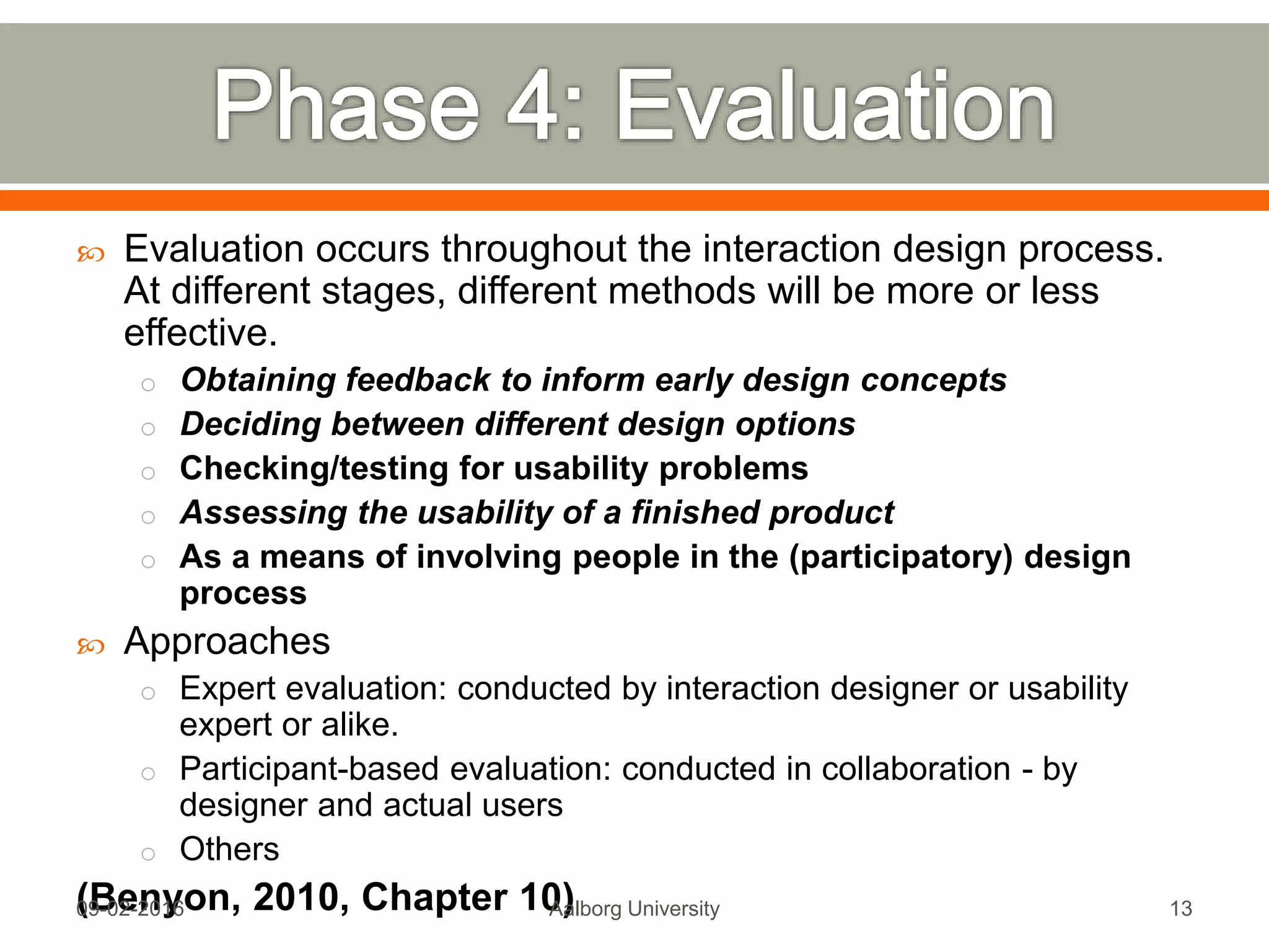  Evaluation occurs throughout the interaction design process.
At different stages, different methods will be more or less
effective.
o Obtaining feedback to inform early design concepts
o Deciding between different design options
o Checking/testing for usability problems
o Assessing the usability of a finished product
o As a means of involving people in the (participatory) design
process
 Approaches
o Expert evaluation: conducted by interaction designer or usability
expert or alike.
o Participant-based evaluation: conducted in collaboration - by
designer and actual users
o Others
(Benyon, 2010, Chapter 10)Mon, 13 Feb 2017 Aalborg University 13
 