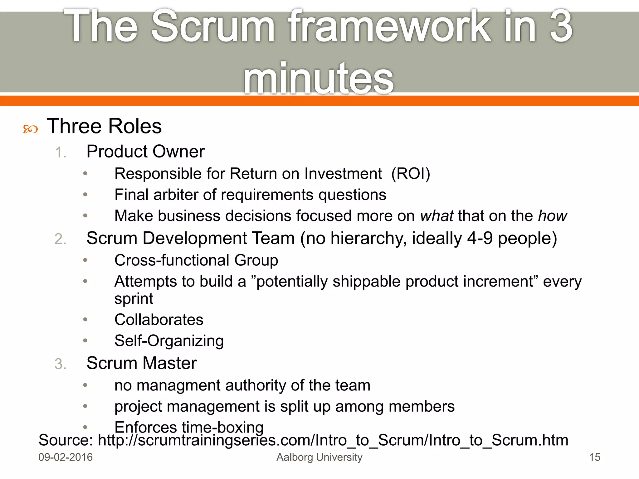  Scrum is an Agile framework for completing complex projects.
Scrum originally was formalized for software development
projects, but it works well for any complex, innovative scope of
work.
 Scrum is the leading agile development methodology, used by
Fortune 500 companies around the world. The Scrum Alliance
exists to transform the way we tackle complex projects, bringing
the Scrum framework and agile principles beyond software
development to the broader world of work.
 When Jeff Sutherland created the scrum process in 1993, he
borrowed the term "scrum" from an analogy put forth in a 1986
study by Takeuchi and Nonaka, published in the Harvard Business
Review. In that study, Takeuchi and Nonaka compare high-
performing, cross-functional teams to the scrum formation used by
Rugby teams.Mon, 13 Feb 2017 Aalborg University 15
 