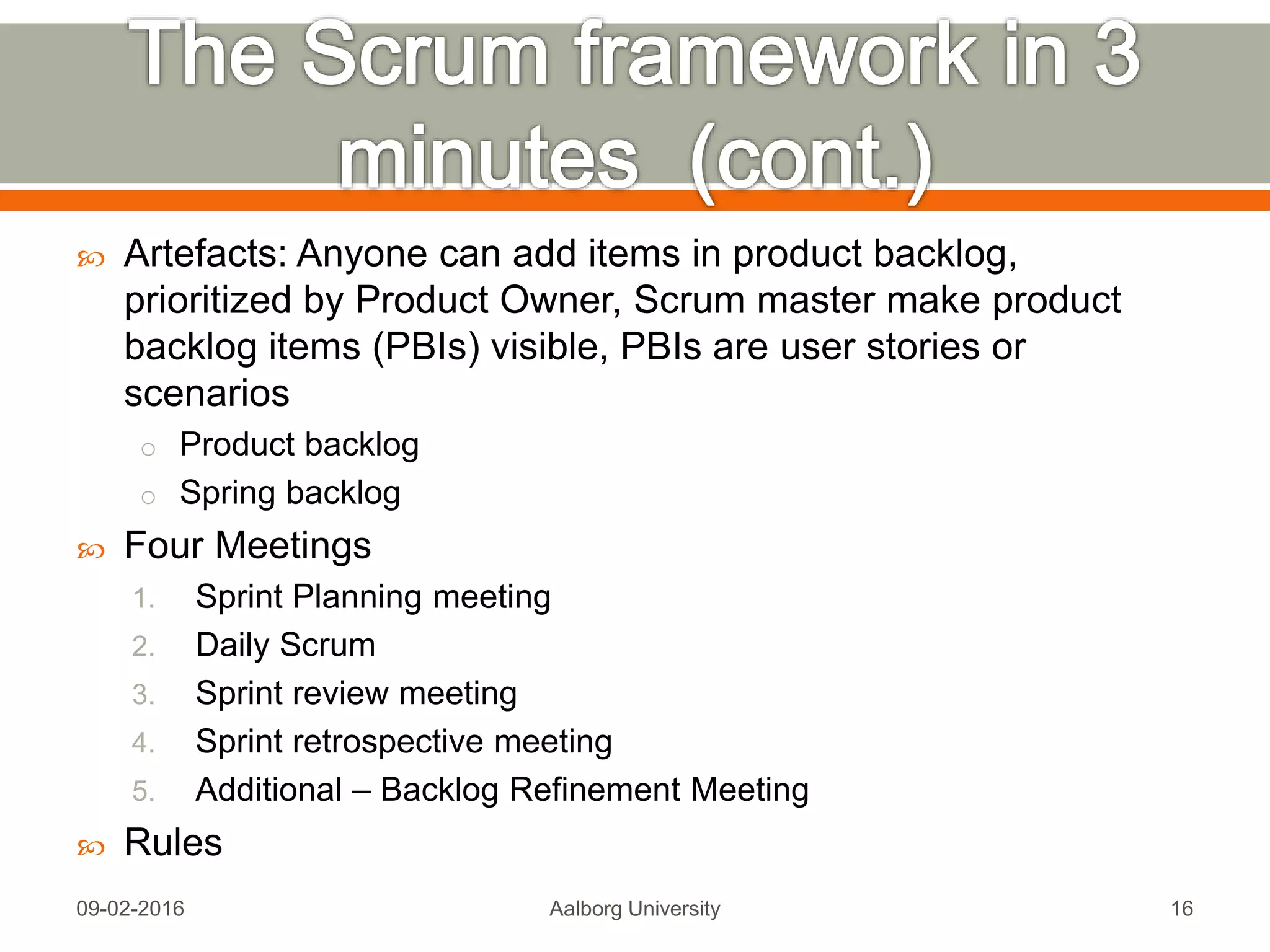  Three Roles
1. Product Owner
• Responsible for Return on Investment (ROI)
• Final arbiter of requirements questions
• Make business decisions focused more on what that on the how
2. Scrum Development Team (no hierarchy, ideally 4-9 people)
• Cross-functional Group
• Attempts to build a ”potentially shippable product increment” every
sprint
• Collaborates
• Self-Organizing
3. Scrum Master
• no managment authority of the team
• project management is split up among members
• Enforces time-boxing
Mon, 13 Feb 2017 Aalborg University 16
Source: http://scrumtrainingseries.com/Intro_to_Scrum/Intro_to_Scrum.htm
 