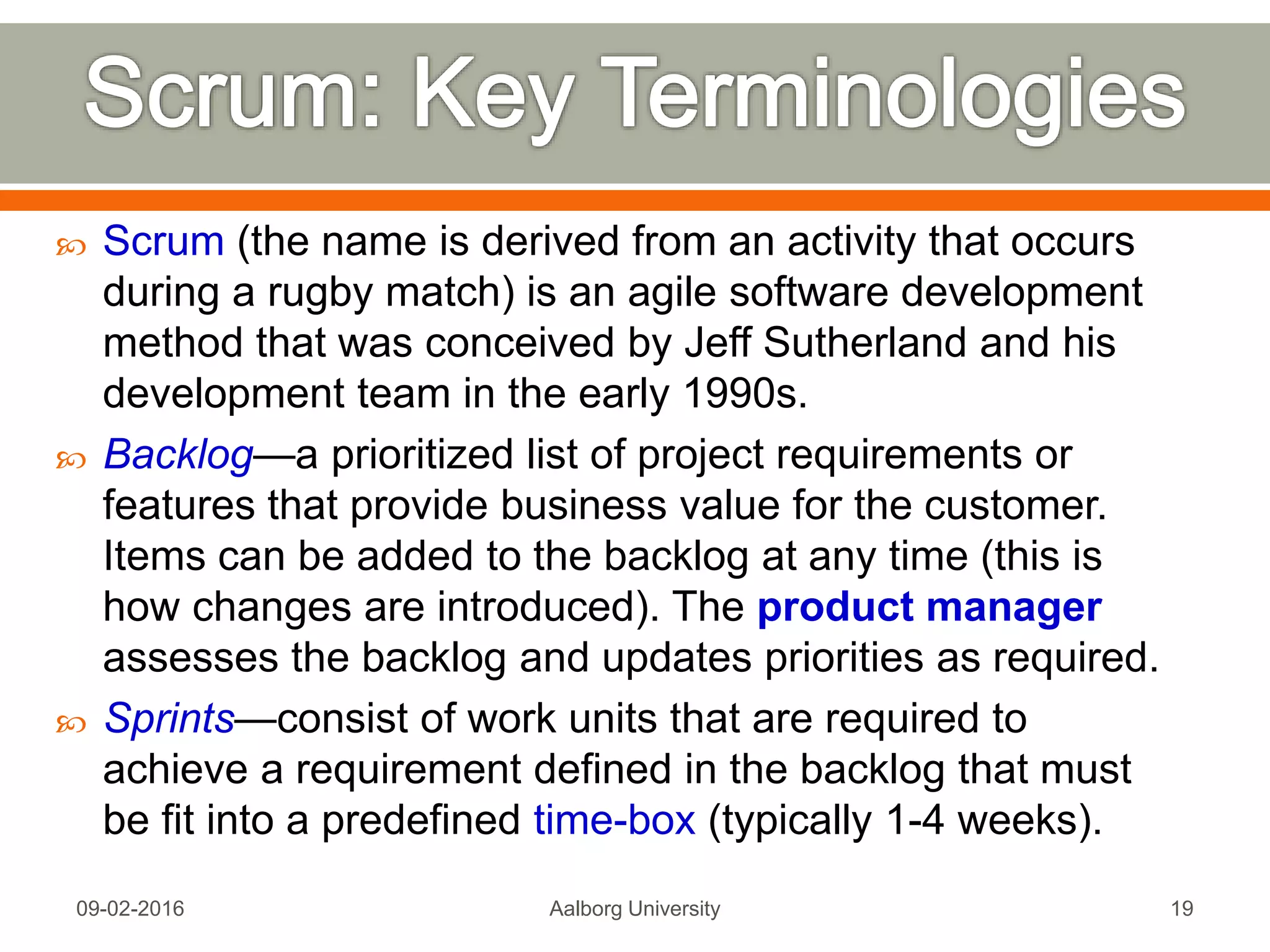About Agile Framework
http://agilemethodology.org/,
Mon, 13 Feb 2017 Aalborg University 19
A video on Introduction to Scrum
http://scrumtrainingseries.com/Intro_to_Scrum/Intro_to_Scrum.htm
Scrum Reference Card
http://scrumreferencecard.com/ScrumReferenceCard.
pdf
 