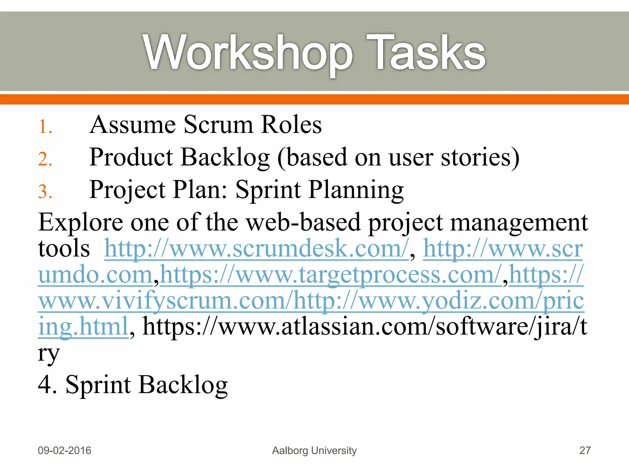 A good user story uses the “INVEST” model:
 Independent. Reduced dependencies = easier to plan
 Negotiable. Details added via collaboration
 Valuable. Provides value to the customer
 Estimable. Too big or too vague = not estimable
 Small. Can be done in less than a week by the team
 Testable. Good acceptance criteria
Source:
https://www.scrumalliance.org/community/articles/2010/april/new-to-
user-stories
Mon, 13 Feb 2017 Aalborg University 27
 