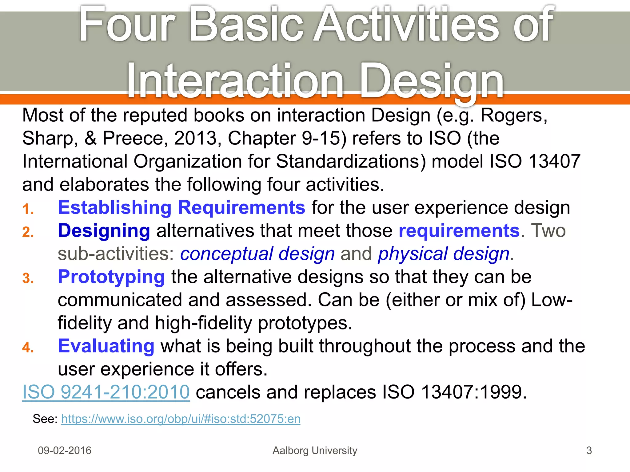Most of the reputed books on interaction Design (e.g. Rogers,
Sharp, & Preece, 2013, Chapter 9-15) refers to ISO (the
International Organization for Standardizations) model ISO 13407
and elaborates the following four activities.
1. Establishing Requirements for the user experience design
2. Designing alternatives that meet those requirements. Two
sub-activities: conceptual design and physical design.
3. Prototyping the alternative designs so that they can be
communicated and assessed. Can be (either or mix of) Low-
fidelity and high-fidelity prototypes.
4. Evaluating what is being built throughout the process and the
user experience it offers.
ISO 9241-210:2010 cancels and replaces ISO 13407:1999.
Mon, 13 Feb 2017 Aalborg University 3
See: https://www.iso.org/obp/ui/#iso:std:52075:en
 