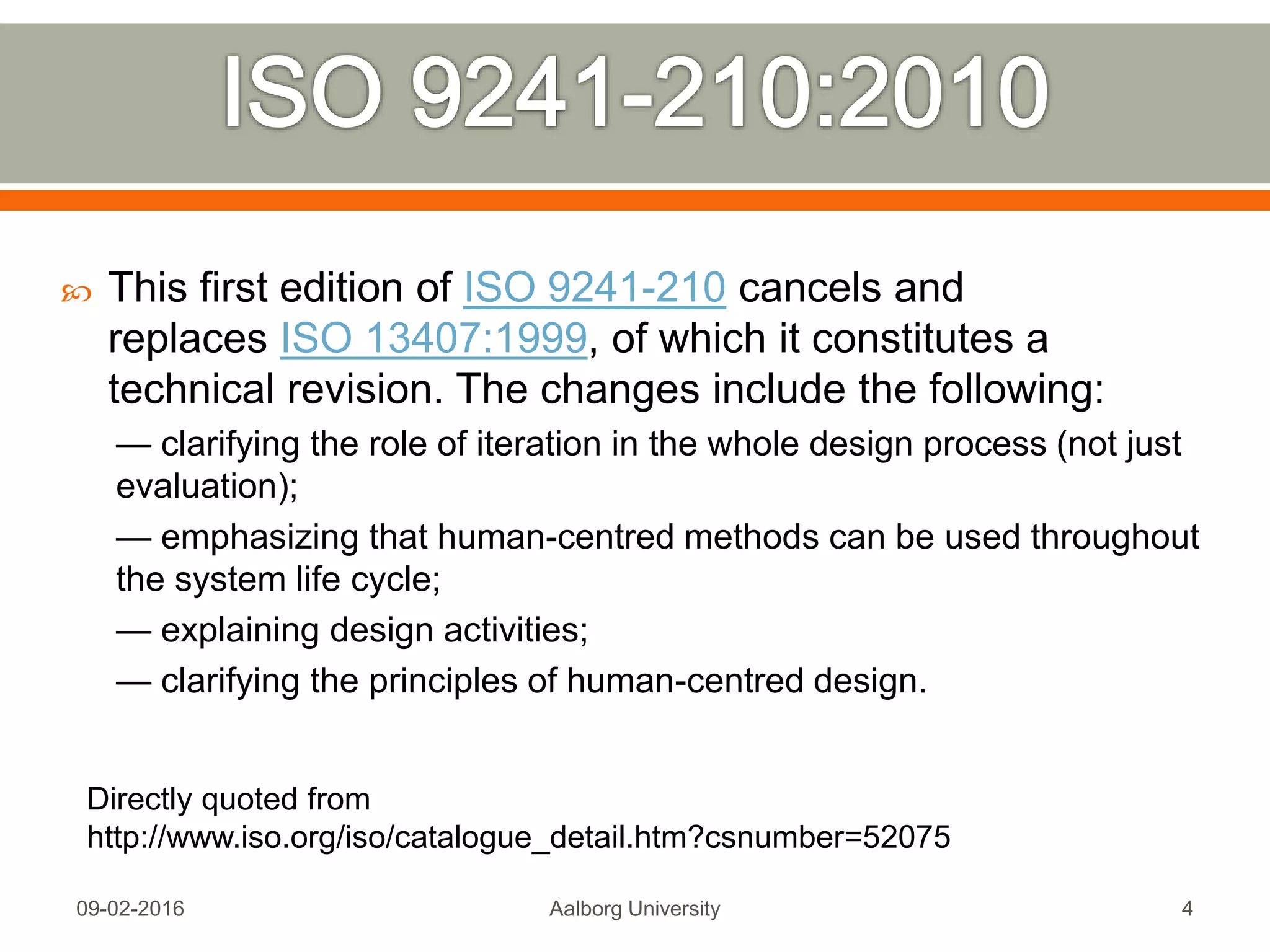  This first edition of ISO 9241-210 cancels and
replaces ISO 13407:1999, of which it constitutes a
technical revision. The changes include the following:
— clarifying the role of iteration in the whole design process (not just
evaluation);
— emphasizing that human-centred methods can be used throughout
the system life cycle;
— explaining design activities;
— clarifying the principles of human-centred design.
Mon, 13 Feb 2017 Aalborg University 4
Directly quoted from
http://www.iso.org/iso/catalogue_detail.htm?csnumber=52075
 