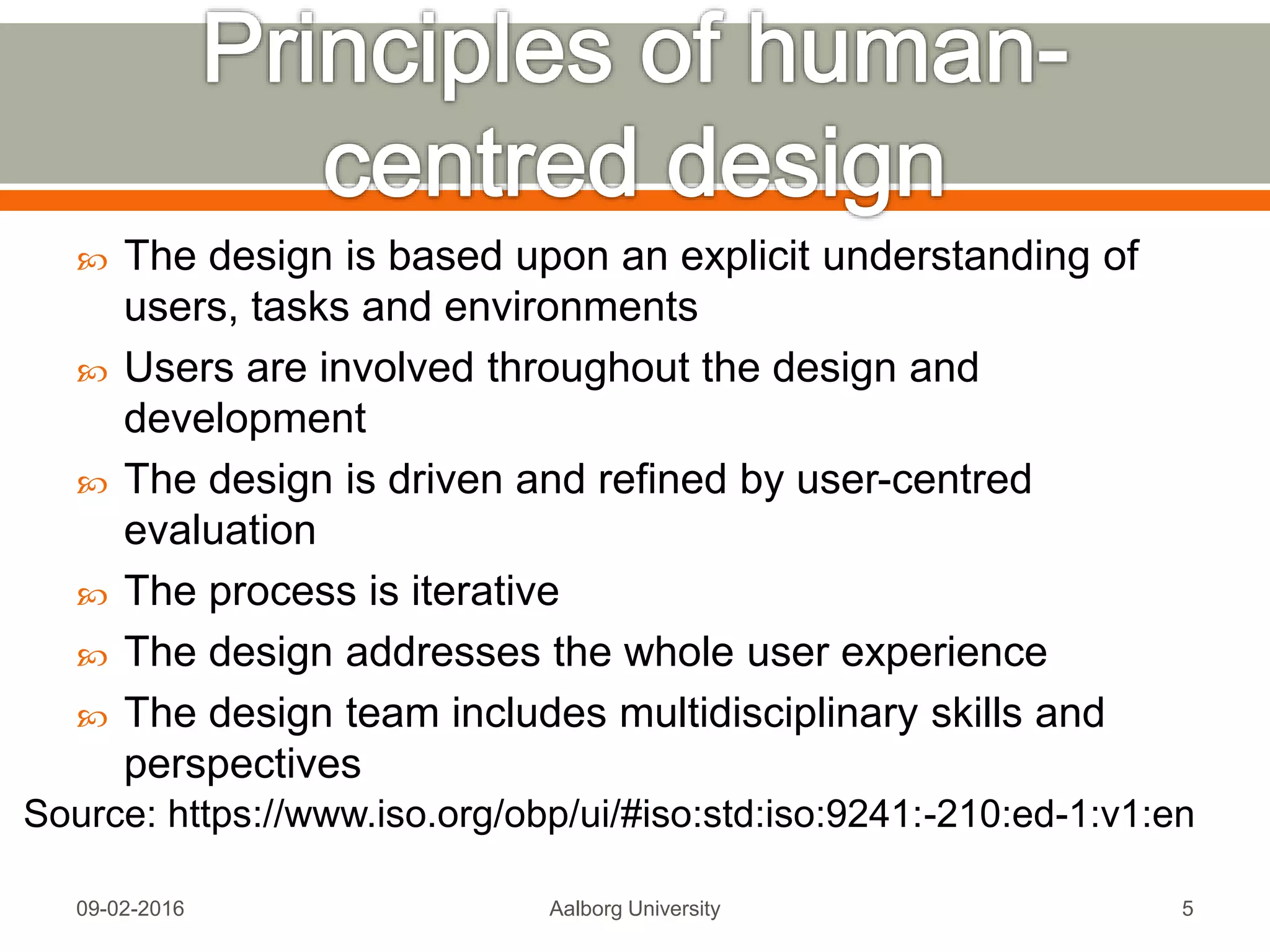1. The design is based upon an explicit understanding of
users, tasks and environments
2. Users are involved throughout the design and
development
3. The design is driven and refined by user-centred
evaluation
4. The process is iterative
5. The design addresses the whole user experience
6. The design team includes multidisciplinary skills and
perspectives
Mon, 13 Feb 2017 Aalborg University 5
Source: https://www.iso.org/obp/ui/#iso:std:iso:9241:-210:ed-1:v1:en
 