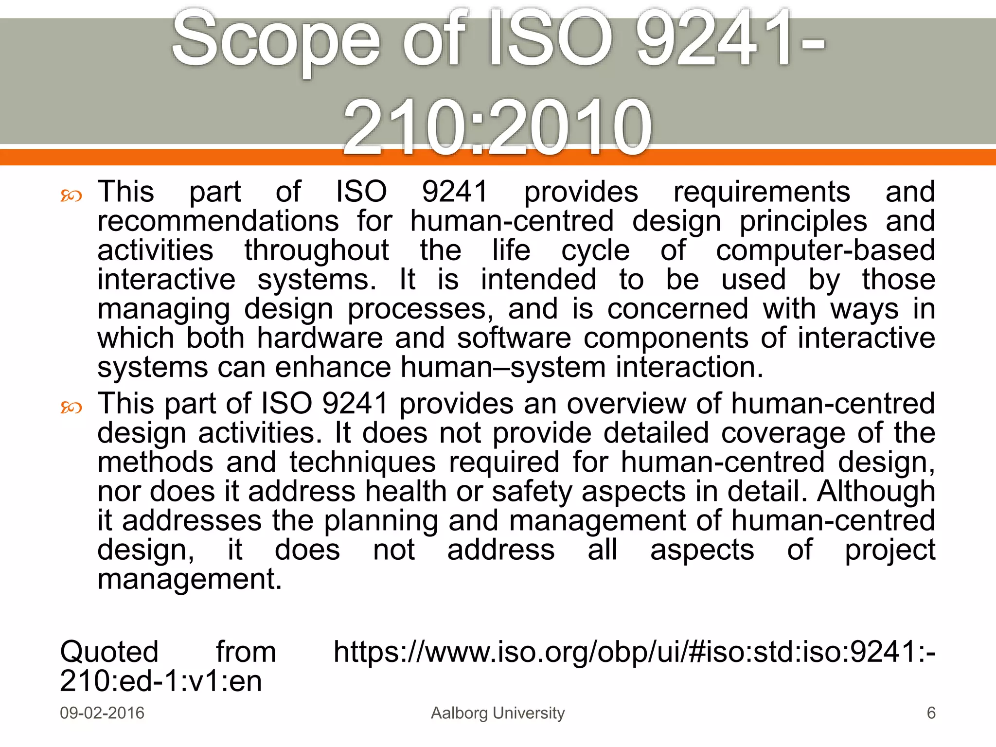 This part of ISO 9241 provides requirements and
recommendations for human-centred design principles and
activities throughout the life cycle of computer-based
interactive systems. It is intended to be used by those
managing design processes, and is concerned with ways in
which both hardware and software components of interactive
systems can enhance human–system interaction.
 This part of ISO 9241 provides an overview of human-centred
design activities. It does not provide detailed coverage of the
methods and techniques required for human-centred design,
nor does it address health or safety aspects in detail. Although
it addresses the planning and management of human-centred
design, it does not address all aspects of project
management.
Quoted from https://www.iso.org/obp/ui/#iso:std:iso:9241:-
210:ed-1:v1:en
Mon, 13 Feb 2017 Aalborg University 6
 