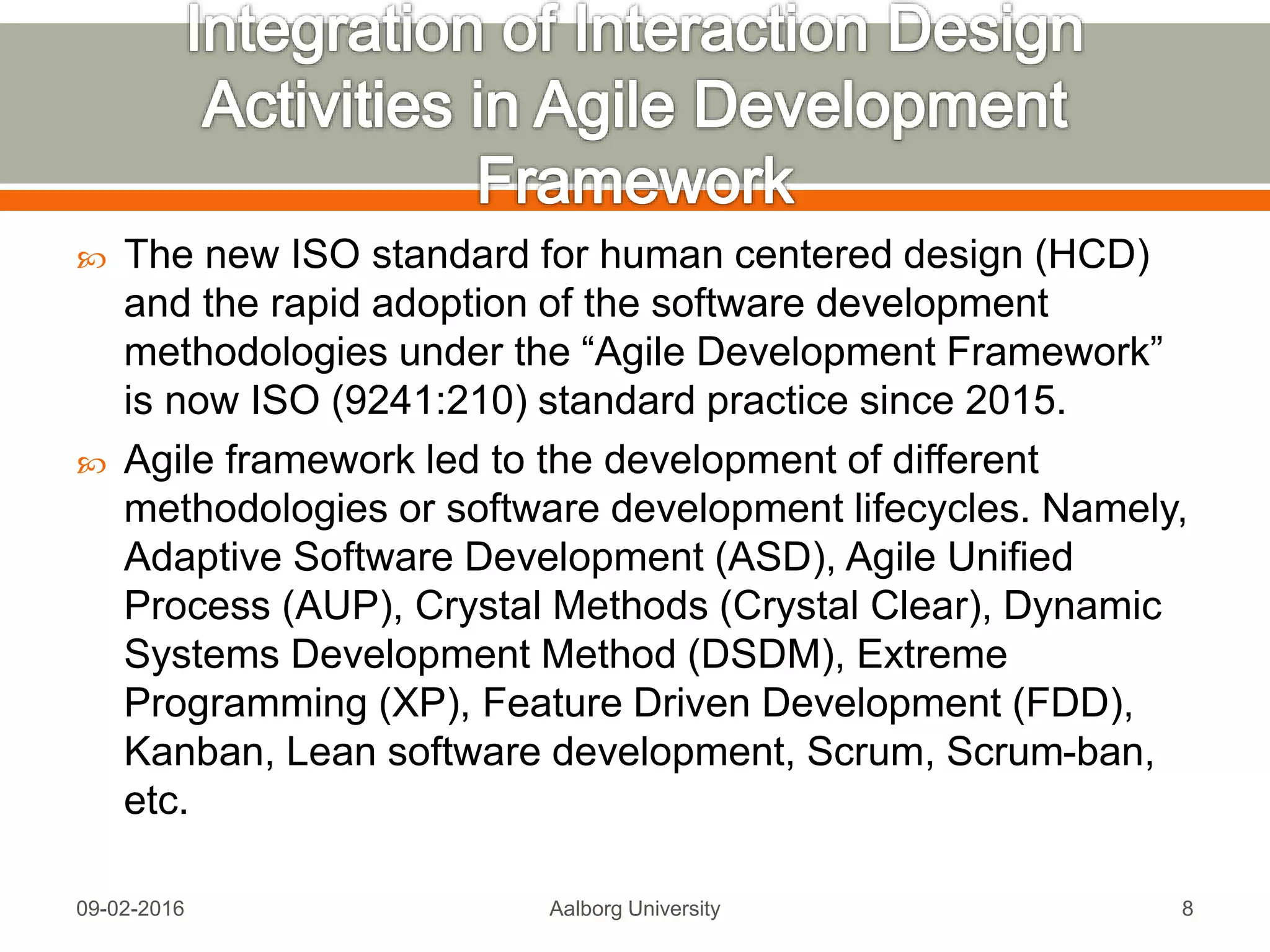  The new ISO standard for human centered design (HCD)
and the rapid adoption of the software development
methodologies under the “Agile Development Framework”
is now ISO (9241:210) standard practice since 2015.
 Agile framework led to the development of different
methodologies or software development lifecycles. Namely,
Adaptive Software Development (ASD), Agile Unified
Process (AUP), Crystal Methods (Crystal Clear), Dynamic
Systems Development Method (DSDM), Extreme
Programming (XP), Feature Driven Development (FDD),
Kanban, Lean software development, Scrum, Scrum-ban,
etc.
Mon, 13 Feb 2017 Aalborg University 8
 
