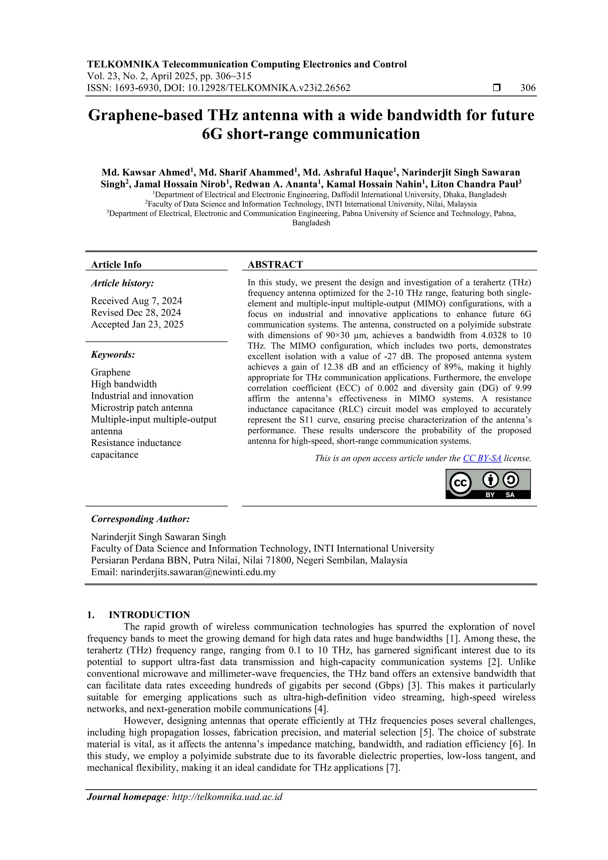 TELKOMNIKA Telecommunication Computing Electronics and Control
Vol. 23, No. 2, April 2025, pp. 306~315
ISSN: 1693-6930, DOI: 10.12928/TELKOMNIKA.v23i2.26562  306
Journal homepage: http://telkomnika.uad.ac.id
Graphene-based THz antenna with a wide bandwidth for future
6G short-range communication
Md. Kawsar Ahmed1
, Md. Sharif Ahammed1
, Md. Ashraful Haque1
, Narinderjit Singh Sawaran
Singh2
, Jamal Hossain Nirob1
, Redwan A. Ananta1
, Kamal Hossain Nahin1
, Liton Chandra Paul3
1
Department of Electrical and Electronic Engineering, Daffodil International University, Dhaka, Bangladesh
2
Faculty of Data Science and Information Technology, INTI International University, Nilai, Malaysia
3
Department of Electrical, Electronic and Communication Engineering, Pabna University of Science and Technology, Pabna,
Bangladesh
Article Info ABSTRACT
Article history:
Received Aug 7, 2024
Revised Dec 28, 2024
Accepted Jan 23, 2025
In this study, we present the design and investigation of a terahertz (THz)
frequency antenna optimized for the 2-10 THz range, featuring both single-
element and multiple-input multiple-output (MIMO) configurations, with a
focus on industrial and innovative applications to enhance future 6G
communication systems. The antenna, constructed on a polyimide substrate
with dimensions of 90×30 µm, achieves a bandwidth from 4.0328 to 10
THz. The MIMO configuration, which includes two ports, demonstrates
excellent isolation with a value of -27 dB. The proposed antenna system
achieves a gain of 12.38 dB and an efficiency of 89%, making it highly
appropriate for THz communication applications. Furthermore, the envelope
correlation coefficient (ECC) of 0.002 and diversity gain (DG) of 9.99
affirm the antenna’s effectiveness in MIMO systems. A resistance
inductance capacitance (RLC) circuit model was employed to accurately
represent the S11 curve, ensuring precise characterization of the antenna’s
performance. These results underscore the probability of the proposed
antenna for high-speed, short-range communication systems.
Keywords:
Graphene
High bandwidth
Industrial and innovation
Microstrip patch antenna
Multiple-input multiple-output
antenna
Resistance inductance
capacitance This is an open access article under the CC BY-SA license.
Corresponding Author:
Narinderjit Singh Sawaran Singh
Faculty of Data Science and Information Technology, INTI International University
Persiaran Perdana BBN, Putra Nilai, Nilai 71800, Negeri Sembilan, Malaysia
Email: narinderjits.sawaran@newinti.edu.my
1. INTRODUCTION
The rapid growth of wireless communication technologies has spurred the exploration of novel
frequency bands to meet the growing demand for high data rates and huge bandwidths [1]. Among these, the
terahertz (THz) frequency range, ranging from 0.1 to 10 THz, has garnered significant interest due to its
potential to support ultra-fast data transmission and high-capacity communication systems [2]. Unlike
conventional microwave and millimeter-wave frequencies, the THz band offers an extensive bandwidth that
can facilitate data rates exceeding hundreds of gigabits per second (Gbps) [3]. This makes it particularly
suitable for emerging applications such as ultra-high-definition video streaming, high-speed wireless
networks, and next-generation mobile communications [4].
However, designing antennas that operate efficiently at THz frequencies poses several challenges,
including high propagation losses, fabrication precision, and material selection [5]. The choice of substrate
material is vital, as it affects the antenna’s impedance matching, bandwidth, and radiation efficiency [6]. In
this study, we employ a polyimide substrate due to its favorable dielectric properties, low-loss tangent, and
mechanical flexibility, making it an ideal candidate for THz applications [7].
 