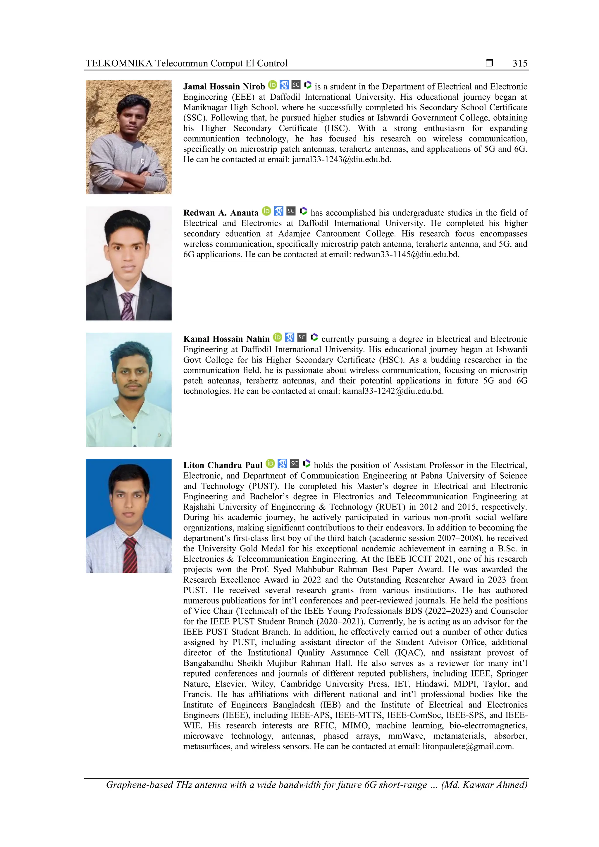 TELKOMNIKA Telecommun Comput El Control 
Graphene-based THz antenna with a wide bandwidth for future 6G short-range … (Md. Kawsar Ahmed)
315
Jamal Hossain Nirob is a student in the Department of Electrical and Electronic
Engineering (EEE) at Daffodil International University. His educational journey began at
Maniknagar High School, where he successfully completed his Secondary School Certificate
(SSC). Following that, he pursued higher studies at Ishwardi Government College, obtaining
his Higher Secondary Certificate (HSC). With a strong enthusiasm for expanding
communication technology, he has focused his research on wireless communication,
specifically on microstrip patch antennas, terahertz antennas, and applications of 5G and 6G.
He can be contacted at email: jamal33-1243@diu.edu.bd.
Redwan A. Ananta has accomplished his undergraduate studies in the field of
Electrical and Electronics at Daffodil International University. He completed his higher
secondary education at Adamjee Cantonment College. His research focus encompasses
wireless communication, specifically microstrip patch antenna, terahertz antenna, and 5G, and
6G applications. He can be contacted at email: redwan33-1145@diu.edu.bd.
Kamal Hossain Nahin currently pursuing a degree in Electrical and Electronic
Engineering at Daffodil International University. His educational journey began at Ishwardi
Govt College for his Higher Secondary Certificate (HSC). As a budding researcher in the
communication field, he is passionate about wireless communication, focusing on microstrip
patch antennas, terahertz antennas, and their potential applications in future 5G and 6G
technologies. He can be contacted at email: kamal33-1242@diu.edu.bd.
Liton Chandra Paul holds the position of Assistant Professor in the Electrical,
Electronic, and Department of Communication Engineering at Pabna University of Science
and Technology (PUST). He completed his Master’s degree in Electrical and Electronic
Engineering and Bachelor’s degree in Electronics and Telecommunication Engineering at
Rajshahi University of Engineering & Technology (RUET) in 2012 and 2015, respectively.
During his academic journey, he actively participated in various non-profit social welfare
organizations, making significant contributions to their endeavors. In addition to becoming the
department’s first-class first boy of the third batch (academic session 2007–2008), he received
the University Gold Medal for his exceptional academic achievement in earning a B.Sc. in
Electronics & Telecommunication Engineering. At the IEEE ICCIT 2021, one of his research
projects won the Prof. Syed Mahbubur Rahman Best Paper Award. He was awarded the
Research Excellence Award in 2022 and the Outstanding Researcher Award in 2023 from
PUST. He received several research grants from various institutions. He has authored
numerous publications for int’l conferences and peer-reviewed journals. He held the positions
of Vice Chair (Technical) of the IEEE Young Professionals BDS (2022–2023) and Counselor
for the IEEE PUST Student Branch (2020–2021). Currently, he is acting as an advisor for the
IEEE PUST Student Branch. In addition, he effectively carried out a number of other duties
assigned by PUST, including assistant director of the Student Advisor Office, additional
director of the Institutional Quality Assurance Cell (IQAC), and assistant provost of
Bangabandhu Sheikh Mujibur Rahman Hall. He also serves as a reviewer for many int’l
reputed conferences and journals of different reputed publishers, including IEEE, Springer
Nature, Elsevier, Wiley, Cambridge University Press, IET, Hindawi, MDPI, Taylor, and
Francis. He has affiliations with different national and int’l professional bodies like the
Institute of Engineers Bangladesh (IEB) and the Institute of Electrical and Electronics
Engineers (IEEE), including IEEE-APS, IEEE-MTTS, IEEE-ComSoc, IEEE-SPS, and IEEE-
WIE. His research interests are RFIC, MIMO, machine learning, bio-electromagnetics,
microwave technology, antennas, phased arrays, mmWave, metamaterials, absorber,
metasurfaces, and wireless sensors. He can be contacted at email: litonpaulete@gmail.com.
 
