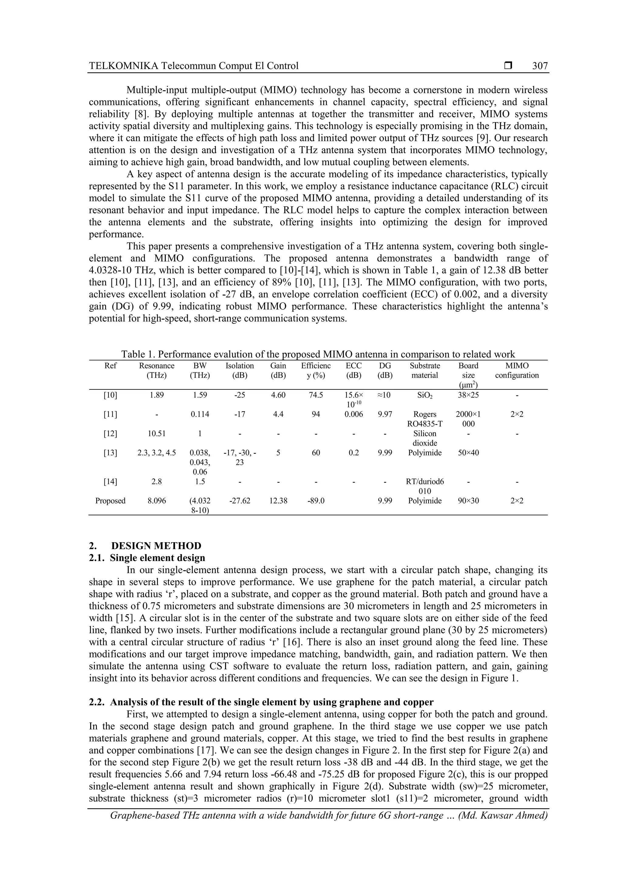 TELKOMNIKA Telecommun Comput El Control 
Graphene-based THz antenna with a wide bandwidth for future 6G short-range … (Md. Kawsar Ahmed)
307
Multiple-input multiple-output (MIMO) technology has become a cornerstone in modern wireless
communications, offering significant enhancements in channel capacity, spectral efficiency, and signal
reliability [8]. By deploying multiple antennas at together the transmitter and receiver, MIMO systems
activity spatial diversity and multiplexing gains. This technology is especially promising in the THz domain,
where it can mitigate the effects of high path loss and limited power output of THz sources [9]. Our research
attention is on the design and investigation of a THz antenna system that incorporates MIMO technology,
aiming to achieve high gain, broad bandwidth, and low mutual coupling between elements.
A key aspect of antenna design is the accurate modeling of its impedance characteristics, typically
represented by the S11 parameter. In this work, we employ a resistance inductance capacitance (RLC) circuit
model to simulate the S11 curve of the proposed MIMO antenna, providing a detailed understanding of its
resonant behavior and input impedance. The RLC model helps to capture the complex interaction between
the antenna elements and the substrate, offering insights into optimizing the design for improved
performance.
This paper presents a comprehensive investigation of a THz antenna system, covering both single-
element and MIMO configurations. The proposed antenna demonstrates a bandwidth range of
4.0328-10 THz, which is better compared to [10]-[14], which is shown in Table 1, a gain of 12.38 dB better
then [10], [11], [13], and an efficiency of 89% [10], [11], [13]. The MIMO configuration, with two ports,
achieves excellent isolation of -27 dB, an envelope correlation coefficient (ECC) of 0.002, and a diversity
gain (DG) of 9.99, indicating robust MIMO performance. These characteristics highlight the antenna’s
potential for high-speed, short-range communication systems.
Table 1. Performance evalution of the proposed MIMO antenna in comparison to related work
2. DESIGN METHOD
2.1. Single element design
In our single-element antenna design process, we start with a circular patch shape, changing its
shape in several steps to improve performance. We use graphene for the patch material, a circular patch
shape with radius ‘r’, placed on a substrate, and copper as the ground material. Both patch and ground have a
thickness of 0.75 micrometers and substrate dimensions are 30 micrometers in length and 25 micrometers in
width [15]. A circular slot is in the center of the substrate and two square slots are on either side of the feed
line, flanked by two insets. Further modifications include a rectangular ground plane (30 by 25 micrometers)
with a central circular structure of radius ‘r’ [16]. There is also an inset ground along the feed line. These
modifications and our target improve impedance matching, bandwidth, gain, and radiation pattern. We then
simulate the antenna using CST software to evaluate the return loss, radiation pattern, and gain, gaining
insight into its behavior across different conditions and frequencies. We can see the design in Figure 1.
2.2. Analysis of the result of the single element by using graphene and copper
First, we attempted to design a single-element antenna, using copper for both the patch and ground.
In the second stage design patch and ground graphene. In the third stage we use copper we use patch
materials graphene and ground materials, copper. At this stage, we tried to find the best results in graphene
and copper combinations [17]. We can see the design changes in Figure 2. In the first step for Figure 2(a) and
for the second step Figure 2(b) we get the result return loss -38 dB and -44 dB. In the third stage, we get the
result frequencies 5.66 and 7.94 return loss -66.48 and -75.25 dB for proposed Figure 2(c), this is our propped
single-element antenna result and shown graphically in Figure 2(d). Substrate width (sw)=25 micrometer,
substrate thickness (st)=3 micrometer radios (r)=10 micrometer slot1 (s11)=2 micrometer, ground width
Ref Resonance
(THz)
BW
(THz)
Isolation
(dB)
Gain
(dB)
Efficienc
y (%)
ECC
(dB)
DG
(dB)
Substrate
material
Board
size
(μm2
)
MIMO
configuration
[10] 1.89 1.59 -25 4.60 74.5 15.6×
10-10
≈10 SiO2 38×25 -
[11] - 0.114 -17 4.4 94 0.006 9.97 Rogers
RO4835-T
2000×1
000
2×2
[12] 10.51 1 - - - - - Silicon
dioxide
- -
[13] 2.3, 3.2, 4.5 0.038,
0.043,
0.06
-17, -30, -
23
5 60 0.2 9.99 Polyimide 50×40
[14] 2.8 1.5 - - - - - RT/duriod6
010
- -
Proposed 8.096 (4.032
8-10)
-27.62 12.38 -89.0 9.99 Polyimide 90×30 2×2
 