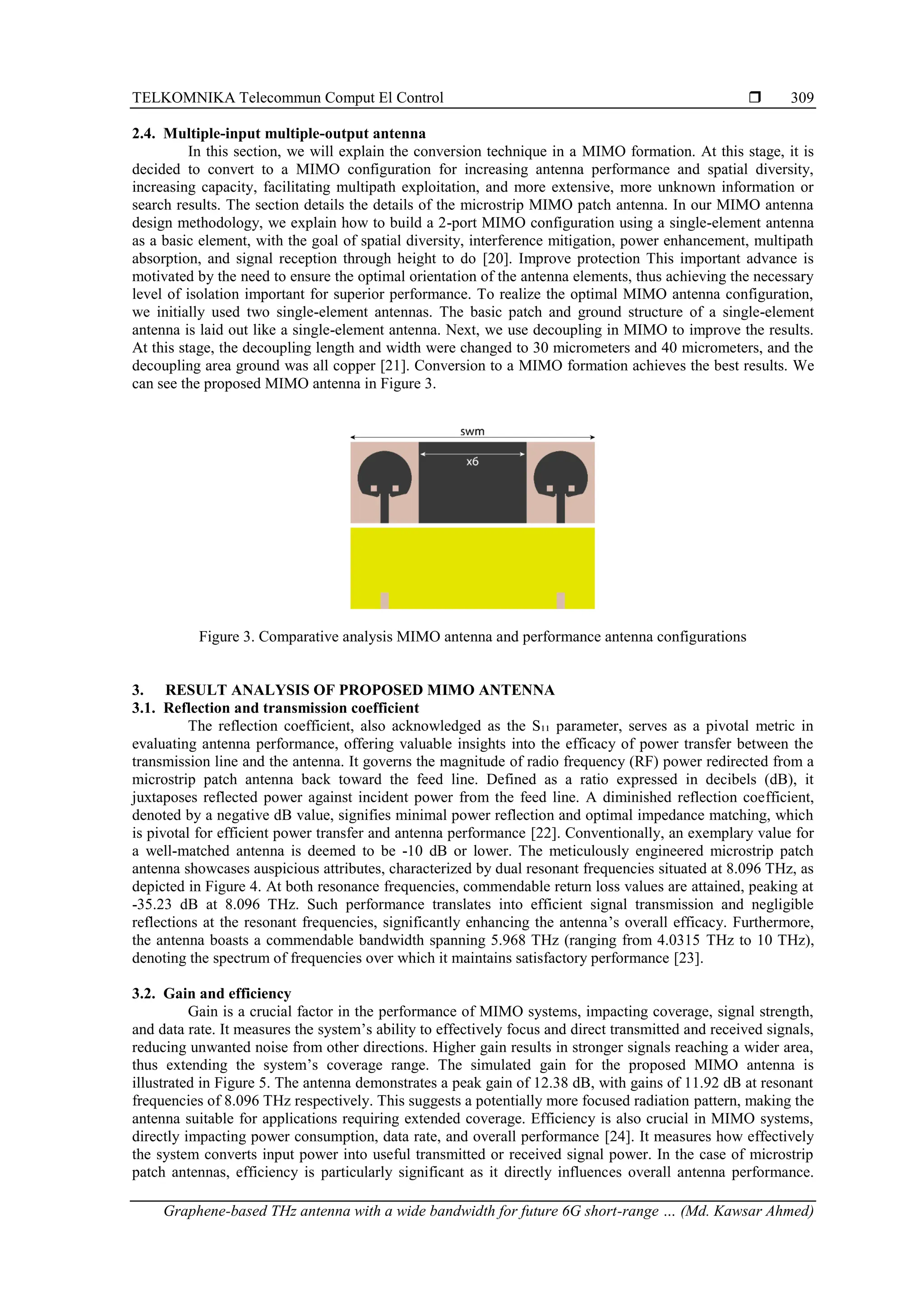 TELKOMNIKA Telecommun Comput El Control 
Graphene-based THz antenna with a wide bandwidth for future 6G short-range … (Md. Kawsar Ahmed)
309
2.4. Multiple-input multiple-output antenna
In this section, we will explain the conversion technique in a MIMO formation. At this stage, it is
decided to convert to a MIMO configuration for increasing antenna performance and spatial diversity,
increasing capacity, facilitating multipath exploitation, and more extensive, more unknown information or
search results. The section details the details of the microstrip MIMO patch antenna. In our MIMO antenna
design methodology, we explain how to build a 2-port MIMO configuration using a single-element antenna
as a basic element, with the goal of spatial diversity, interference mitigation, power enhancement, multipath
absorption, and signal reception through height to do [20]. Improve protection This important advance is
motivated by the need to ensure the optimal orientation of the antenna elements, thus achieving the necessary
level of isolation important for superior performance. To realize the optimal MIMO antenna configuration,
we initially used two single-element antennas. The basic patch and ground structure of a single-element
antenna is laid out like a single-element antenna. Next, we use decoupling in MIMO to improve the results.
At this stage, the decoupling length and width were changed to 30 micrometers and 40 micrometers, and the
decoupling area ground was all copper [21]. Conversion to a MIMO formation achieves the best results. We
can see the proposed MIMO antenna in Figure 3.
Figure 3. Comparative analysis MIMO antenna and performance antenna configurations
3. RESULT ANALYSIS OF PROPOSED MIMO ANTENNA
3.1. Reflection and transmission coefficient
The reflection coefficient, also acknowledged as the S₁₁ parameter, serves as a pivotal metric in
evaluating antenna performance, offering valuable insights into the efficacy of power transfer between the
transmission line and the antenna. It governs the magnitude of radio frequency (RF) power redirected from a
microstrip patch antenna back toward the feed line. Defined as a ratio expressed in decibels (dB), it
juxtaposes reflected power against incident power from the feed line. A diminished reflection coefficient,
denoted by a negative dB value, signifies minimal power reflection and optimal impedance matching, which
is pivotal for efficient power transfer and antenna performance [22]. Conventionally, an exemplary value for
a well-matched antenna is deemed to be -10 dB or lower. The meticulously engineered microstrip patch
antenna showcases auspicious attributes, characterized by dual resonant frequencies situated at 8.096 THz, as
depicted in Figure 4. At both resonance frequencies, commendable return loss values are attained, peaking at
-35.23 dB at 8.096 THz. Such performance translates into efficient signal transmission and negligible
reflections at the resonant frequencies, significantly enhancing the antenna’s overall efficacy. Furthermore,
the antenna boasts a commendable bandwidth spanning 5.968 THz (ranging from 4.0315 THz to 10 THz),
denoting the spectrum of frequencies over which it maintains satisfactory performance [23].
3.2. Gain and efficiency
Gain is a crucial factor in the performance of MIMO systems, impacting coverage, signal strength,
and data rate. It measures the system’s ability to effectively focus and direct transmitted and received signals,
reducing unwanted noise from other directions. Higher gain results in stronger signals reaching a wider area,
thus extending the system’s coverage range. The simulated gain for the proposed MIMO antenna is
illustrated in Figure 5. The antenna demonstrates a peak gain of 12.38 dB, with gains of 11.92 dB at resonant
frequencies of 8.096 THz respectively. This suggests a potentially more focused radiation pattern, making the
antenna suitable for applications requiring extended coverage. Efficiency is also crucial in MIMO systems,
directly impacting power consumption, data rate, and overall performance [24]. It measures how effectively
the system converts input power into useful transmitted or received signal power. In the case of microstrip
patch antennas, efficiency is particularly significant as it directly influences overall antenna performance.
 