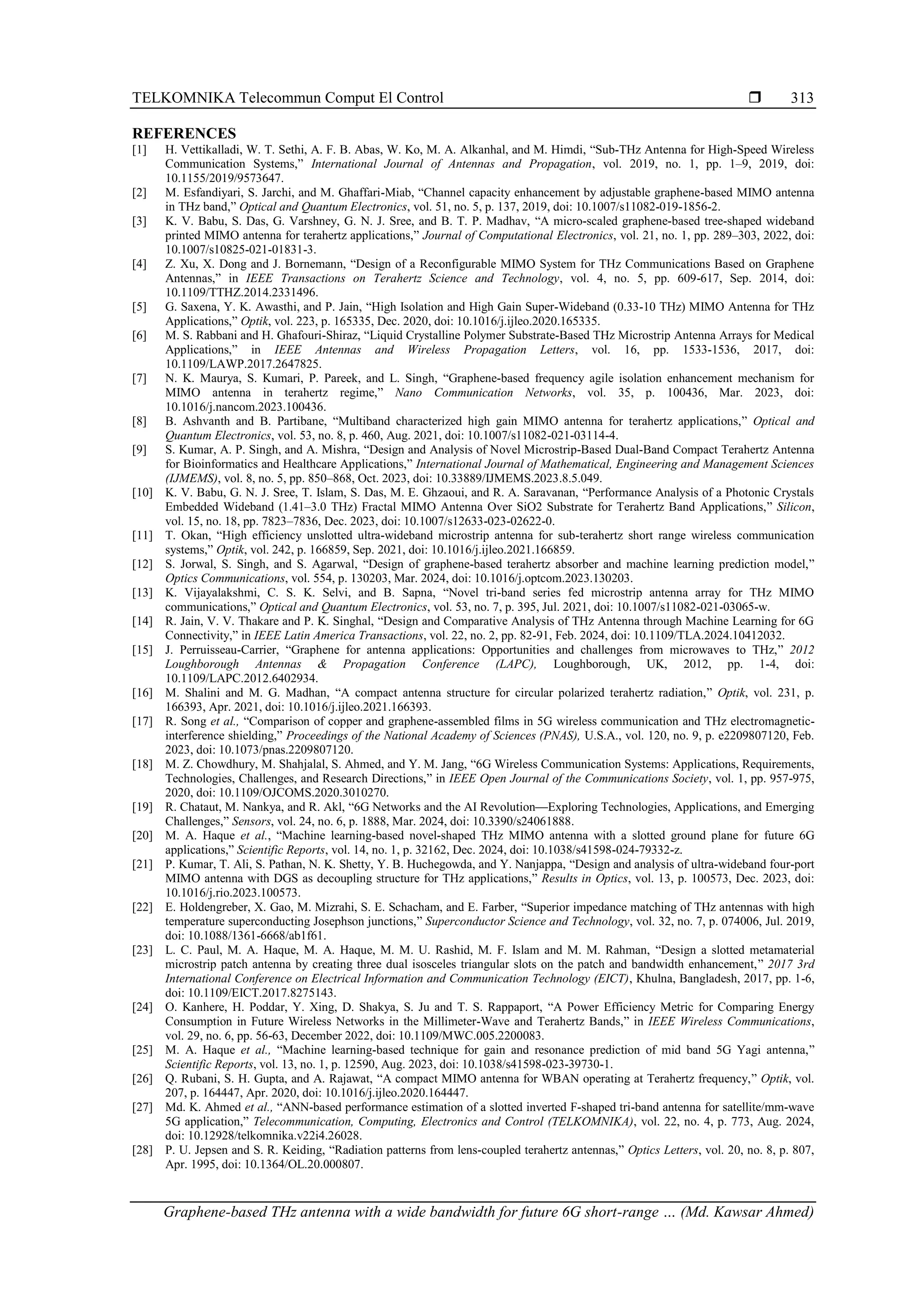 TELKOMNIKA Telecommun Comput El Control 
Graphene-based THz antenna with a wide bandwidth for future 6G short-range … (Md. Kawsar Ahmed)
313
REFERENCES
[1] H. Vettikalladi, W. T. Sethi, A. F. B. Abas, W. Ko, M. A. Alkanhal, and M. Himdi, “Sub-THz Antenna for High-Speed Wireless
Communication Systems,” International Journal of Antennas and Propagation, vol. 2019, no. 1, pp. 1–9, 2019, doi:
10.1155/2019/9573647.
[2] M. Esfandiyari, S. Jarchi, and M. Ghaffari-Miab, “Channel capacity enhancement by adjustable graphene-based MIMO antenna
in THz band,” Optical and Quantum Electronics, vol. 51, no. 5, p. 137, 2019, doi: 10.1007/s11082-019-1856-2.
[3] K. V. Babu, S. Das, G. Varshney, G. N. J. Sree, and B. T. P. Madhav, “A micro-scaled graphene-based tree-shaped wideband
printed MIMO antenna for terahertz applications,” Journal of Computational Electronics, vol. 21, no. 1, pp. 289–303, 2022, doi:
10.1007/s10825-021-01831-3.
[4] Z. Xu, X. Dong and J. Bornemann, “Design of a Reconfigurable MIMO System for THz Communications Based on Graphene
Antennas,” in IEEE Transactions on Terahertz Science and Technology, vol. 4, no. 5, pp. 609-617, Sep. 2014, doi:
10.1109/TTHZ.2014.2331496.
[5] G. Saxena, Y. K. Awasthi, and P. Jain, “High Isolation and High Gain Super-Wideband (0.33-10 THz) MIMO Antenna for THz
Applications,” Optik, vol. 223, p. 165335, Dec. 2020, doi: 10.1016/j.ijleo.2020.165335.
[6] M. S. Rabbani and H. Ghafouri-Shiraz, “Liquid Crystalline Polymer Substrate-Based THz Microstrip Antenna Arrays for Medical
Applications,” in IEEE Antennas and Wireless Propagation Letters, vol. 16, pp. 1533-1536, 2017, doi:
10.1109/LAWP.2017.2647825.
[7] N. K. Maurya, S. Kumari, P. Pareek, and L. Singh, “Graphene-based frequency agile isolation enhancement mechanism for
MIMO antenna in terahertz regime,” Nano Communication Networks, vol. 35, p. 100436, Mar. 2023, doi:
10.1016/j.nancom.2023.100436.
[8] B. Ashvanth and B. Partibane, “Multiband characterized high gain MIMO antenna for terahertz applications,” Optical and
Quantum Electronics, vol. 53, no. 8, p. 460, Aug. 2021, doi: 10.1007/s11082-021-03114-4.
[9] S. Kumar, A. P. Singh, and A. Mishra, “Design and Analysis of Novel Microstrip-Based Dual-Band Compact Terahertz Antenna
for Bioinformatics and Healthcare Applications,” International Journal of Mathematical, Engineering and Management Sciences
(IJMEMS), vol. 8, no. 5, pp. 850–868, Oct. 2023, doi: 10.33889/IJMEMS.2023.8.5.049.
[10] K. V. Babu, G. N. J. Sree, T. Islam, S. Das, M. E. Ghzaoui, and R. A. Saravanan, “Performance Analysis of a Photonic Crystals
Embedded Wideband (1.41–3.0 THz) Fractal MIMO Antenna Over SiO2 Substrate for Terahertz Band Applications,” Silicon,
vol. 15, no. 18, pp. 7823–7836, Dec. 2023, doi: 10.1007/s12633-023-02622-0.
[11] T. Okan, “High efficiency unslotted ultra-wideband microstrip antenna for sub-terahertz short range wireless communication
systems,” Optik, vol. 242, p. 166859, Sep. 2021, doi: 10.1016/j.ijleo.2021.166859.
[12] S. Jorwal, S. Singh, and S. Agarwal, “Design of graphene-based terahertz absorber and machine learning prediction model,”
Optics Communications, vol. 554, p. 130203, Mar. 2024, doi: 10.1016/j.optcom.2023.130203.
[13] K. Vijayalakshmi, C. S. K. Selvi, and B. Sapna, “Novel tri-band series fed microstrip antenna array for THz MIMO
communications,” Optical and Quantum Electronics, vol. 53, no. 7, p. 395, Jul. 2021, doi: 10.1007/s11082-021-03065-w.
[14] R. Jain, V. V. Thakare and P. K. Singhal, “Design and Comparative Analysis of THz Antenna through Machine Learning for 6G
Connectivity,” in IEEE Latin America Transactions, vol. 22, no. 2, pp. 82-91, Feb. 2024, doi: 10.1109/TLA.2024.10412032.
[15] J. Perruisseau-Carrier, “Graphene for antenna applications: Opportunities and challenges from microwaves to THz,” 2012
Loughborough Antennas & Propagation Conference (LAPC), Loughborough, UK, 2012, pp. 1-4, doi:
10.1109/LAPC.2012.6402934.
[16] M. Shalini and M. G. Madhan, “A compact antenna structure for circular polarized terahertz radiation,” Optik, vol. 231, p.
166393, Apr. 2021, doi: 10.1016/j.ijleo.2021.166393.
[17] R. Song et al., “Comparison of copper and graphene-assembled films in 5G wireless communication and THz electromagnetic-
interference shielding,” Proceedings of the National Academy of Sciences (PNAS), U.S.A., vol. 120, no. 9, p. e2209807120, Feb.
2023, doi: 10.1073/pnas.2209807120.
[18] M. Z. Chowdhury, M. Shahjalal, S. Ahmed, and Y. M. Jang, “6G Wireless Communication Systems: Applications, Requirements,
Technologies, Challenges, and Research Directions,” in IEEE Open Journal of the Communications Society, vol. 1, pp. 957-975,
2020, doi: 10.1109/OJCOMS.2020.3010270.
[19] R. Chataut, M. Nankya, and R. Akl, “6G Networks and the AI Revolution—Exploring Technologies, Applications, and Emerging
Challenges,” Sensors, vol. 24, no. 6, p. 1888, Mar. 2024, doi: 10.3390/s24061888.
[20] M. A. Haque et al., “Machine learning-based novel-shaped THz MIMO antenna with a slotted ground plane for future 6G
applications,” Scientific Reports, vol. 14, no. 1, p. 32162, Dec. 2024, doi: 10.1038/s41598-024-79332-z.
[21] P. Kumar, T. Ali, S. Pathan, N. K. Shetty, Y. B. Huchegowda, and Y. Nanjappa, “Design and analysis of ultra-wideband four-port
MIMO antenna with DGS as decoupling structure for THz applications,” Results in Optics, vol. 13, p. 100573, Dec. 2023, doi:
10.1016/j.rio.2023.100573.
[22] E. Holdengreber, X. Gao, M. Mizrahi, S. E. Schacham, and E. Farber, “Superior impedance matching of THz antennas with high
temperature superconducting Josephson junctions,” Superconductor Science and Technology, vol. 32, no. 7, p. 074006, Jul. 2019,
doi: 10.1088/1361-6668/ab1f61.
[23] L. C. Paul, M. A. Haque, M. A. Haque, M. M. U. Rashid, M. F. Islam and M. M. Rahman, “Design a slotted metamaterial
microstrip patch antenna by creating three dual isosceles triangular slots on the patch and bandwidth enhancement,” 2017 3rd
International Conference on Electrical Information and Communication Technology (EICT), Khulna, Bangladesh, 2017, pp. 1-6,
doi: 10.1109/EICT.2017.8275143.
[24] O. Kanhere, H. Poddar, Y. Xing, D. Shakya, S. Ju and T. S. Rappaport, “A Power Efficiency Metric for Comparing Energy
Consumption in Future Wireless Networks in the Millimeter-Wave and Terahertz Bands,” in IEEE Wireless Communications,
vol. 29, no. 6, pp. 56-63, December 2022, doi: 10.1109/MWC.005.2200083.
[25] M. A. Haque et al., “Machine learning-based technique for gain and resonance prediction of mid band 5G Yagi antenna,”
Scientific Reports, vol. 13, no. 1, p. 12590, Aug. 2023, doi: 10.1038/s41598-023-39730-1.
[26] Q. Rubani, S. H. Gupta, and A. Rajawat, “A compact MIMO antenna for WBAN operating at Terahertz frequency,” Optik, vol.
207, p. 164447, Apr. 2020, doi: 10.1016/j.ijleo.2020.164447.
[27] Md. K. Ahmed et al., “ANN-based performance estimation of a slotted inverted F-shaped tri-band antenna for satellite/mm-wave
5G application,” Telecommunication, Computing, Electronics and Control (TELKOMNIKA), vol. 22, no. 4, p. 773, Aug. 2024,
doi: 10.12928/telkomnika.v22i4.26028.
[28] P. U. Jepsen and S. R. Keiding, “Radiation patterns from lens-coupled terahertz antennas,” Optics Letters, vol. 20, no. 8, p. 807,
Apr. 1995, doi: 10.1364/OL.20.000807.
 