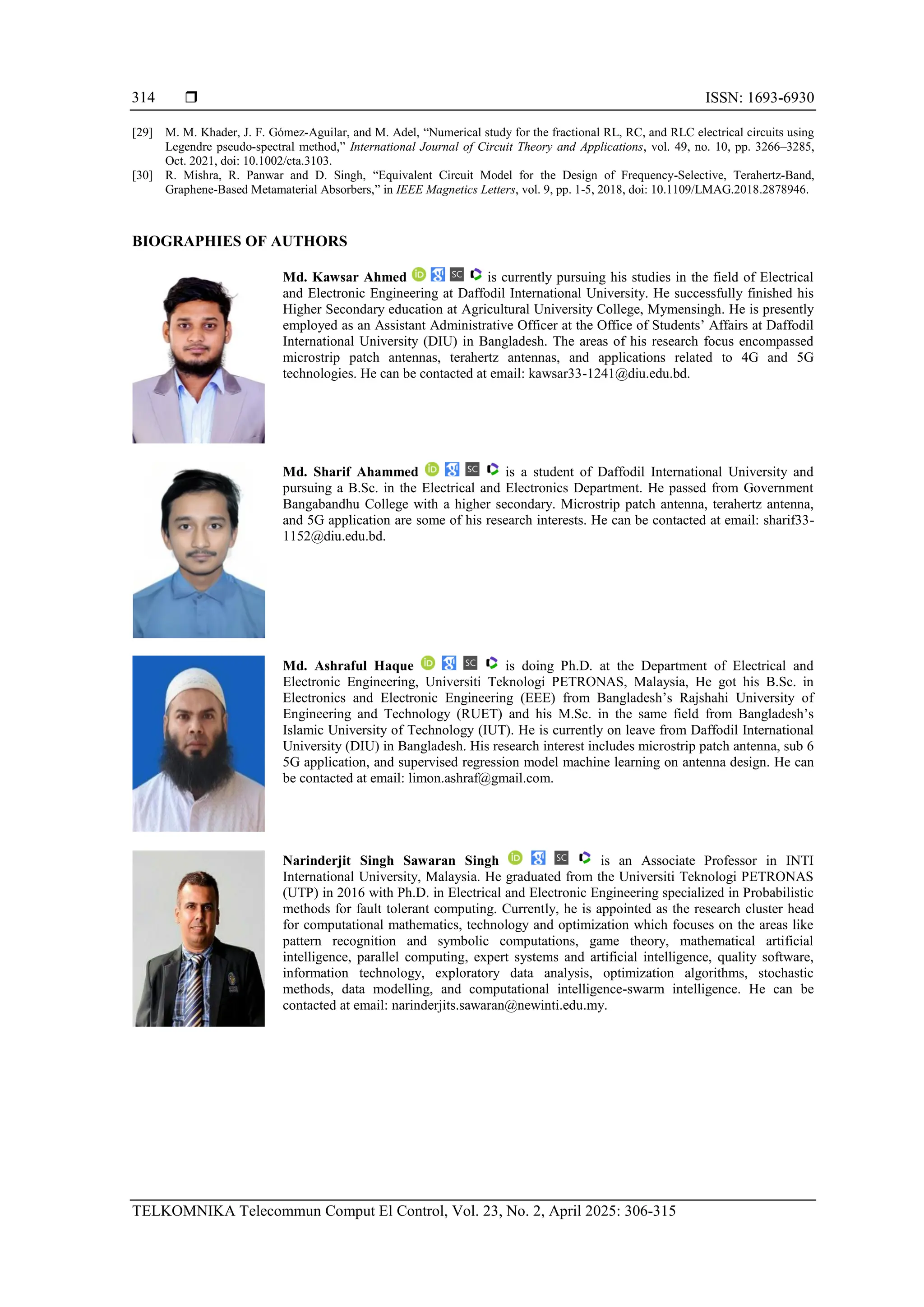  ISSN: 1693-6930
TELKOMNIKA Telecommun Comput El Control, Vol. 23, No. 2, April 2025: 306-315
314
[29] M. M. Khader, J. F. Gómez‐Aguilar, and M. Adel, “Numerical study for the fractional RL, RC, and RLC electrical circuits using
Legendre pseudo‐spectral method,” International Journal of Circuit Theory and Applications, vol. 49, no. 10, pp. 3266–3285,
Oct. 2021, doi: 10.1002/cta.3103.
[30] R. Mishra, R. Panwar and D. Singh, “Equivalent Circuit Model for the Design of Frequency-Selective, Terahertz-Band,
Graphene-Based Metamaterial Absorbers,” in IEEE Magnetics Letters, vol. 9, pp. 1-5, 2018, doi: 10.1109/LMAG.2018.2878946.
BIOGRAPHIES OF AUTHORS
Md. Kawsar Ahmed is currently pursuing his studies in the field of Electrical
and Electronic Engineering at Daffodil International University. He successfully finished his
Higher Secondary education at Agricultural University College, Mymensingh. He is presently
employed as an Assistant Administrative Officer at the Office of Students’ Affairs at Daffodil
International University (DIU) in Bangladesh. The areas of his research focus encompassed
microstrip patch antennas, terahertz antennas, and applications related to 4G and 5G
technologies. He can be contacted at email: kawsar33-1241@diu.edu.bd.
Md. Sharif Ahammed is a student of Daffodil International University and
pursuing a B.Sc. in the Electrical and Electronics Department. He passed from Government
Bangabandhu College with a higher secondary. Microstrip patch antenna, terahertz antenna,
and 5G application are some of his research interests. He can be contacted at email: sharif33-
1152@diu.edu.bd.
Md. Ashraful Haque is doing Ph.D. at the Department of Electrical and
Electronic Engineering, Universiti Teknologi PETRONAS, Malaysia, He got his B.Sc. in
Electronics and Electronic Engineering (EEE) from Bangladesh’s Rajshahi University of
Engineering and Technology (RUET) and his M.Sc. in the same field from Bangladesh’s
Islamic University of Technology (IUT). He is currently on leave from Daffodil International
University (DIU) in Bangladesh. His research interest includes microstrip patch antenna, sub 6
5G application, and supervised regression model machine learning on antenna design. He can
be contacted at email: limon.ashraf@gmail.com.
Narinderjit Singh Sawaran Singh is an Associate Professor in INTI
International University, Malaysia. He graduated from the Universiti Teknologi PETRONAS
(UTP) in 2016 with Ph.D. in Electrical and Electronic Engineering specialized in Probabilistic
methods for fault tolerant computing. Currently, he is appointed as the research cluster head
for computational mathematics, technology and optimization which focuses on the areas like
pattern recognition and symbolic computations, game theory, mathematical artificial
intelligence, parallel computing, expert systems and artificial intelligence, quality software,
information technology, exploratory data analysis, optimization algorithms, stochastic
methods, data modelling, and computational intelligence-swarm intelligence. He can be
contacted at email: narinderjits.sawaran@newinti.edu.my.
 