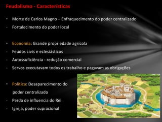 Feudalismo - Características
• Morte de Carlos Magno – Enfraquecimento do poder centralizado
- Fortalecimento do poder local
• Economia: Grande propriedade agrícola
- Feudos civis e eclesiásticos
- Autossuficiência - redução comercial
- Servos executavam todos os trabalho e pagavam as obrigações
• Política: Desaparecimento do
poder centralizado
- Perda de influencia do Rei
- Igreja, poder supracional
 