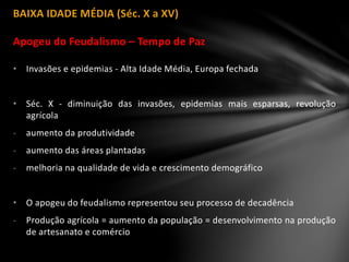 BAIXA IDADE MÉDIA (Séc. X a XV)
Apogeu do Feudalismo – Tempo de Paz
• Invasões e epidemias - Alta Idade Média, Europa fechada
• Séc. X - diminuição das invasões, epidemias mais esparsas, revolução
agrícola
- aumento da produtividade
- aumento das áreas plantadas
- melhoria na qualidade de vida e crescimento demográfico
• O apogeu do feudalismo representou seu processo de decadência
- Produção agrícola = aumento da população = desenvolvimento na produção
de artesanato e comércio
 