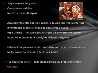 • Surgimento da Burguesia
- Camponeses, aldeões
- Núcleos urbanos (Burgos)
• Agravamento entre nobres e aumento da violência (motivo: terras)
- Interferência da Igreja: Trégua de Deus e Paz de Deus
- Papa Urbano II - discurso para lutar por um interesse em comum
- Incentivo as Cruzadas - Expedições Militares-religiosas
• Urbano II pregava a expansão do cristianismo para o mundo oriental
- Mulçumanos dominavam a Península Ibérica
• "Combater os infiéis" - cada grupo possuía seu próprio interesse
- Cruzadas
 