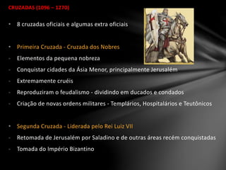 CRUZADAS (1096 – 1270)
• 8 cruzadas oficiais e algumas extra oficiais
• Primeira Cruzada - Cruzada dos Nobres
- Elementos da pequena nobreza
- Conquistar cidades da Ásia Menor, principalmente Jerusalém
- Extremamente cruéis
- Reproduziram o feudalismo - dividindo em ducados e condados
- Criação de novas ordens militares - Templários, Hospitalários e Teutônicos
• Segunda Cruzada - Liderada pelo Rei Luiz VII
- Retomada de Jerusalém por Saladino e de outras áreas recém conquistadas
- Tomada do Império Bizantino
 