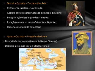 • Terceira Cruzada - Cruzada dos Reis
- Retomar Jerusalém - fracassado
- Acordo entre Ricardo Coração de Leão e Saladino
- Peregrinação desde que desarmados
- Relação comercial entre Ocidente e Oriente
- Italianos monopólio comercial
• Quarta Cruzada – Cruzada Marítima
- Financiada por comerciantes italianos (Veneza)
- Domínio pelo mar Egeu e Mediterrâneo
 