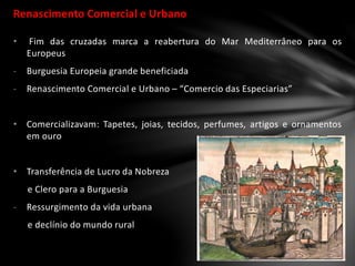 Renascimento Comercial e Urbano
• Fim das cruzadas marca a reabertura do Mar Mediterrâneo para os
Europeus
- Burguesia Europeia grande beneficiada
- Renascimento Comercial e Urbano – “Comercio das Especiarias”
• Comercializavam: Tapetes, joias, tecidos, perfumes, artigos e ornamentos
em ouro
• Transferência de Lucro da Nobreza
e Clero para a Burguesia
- Ressurgimento da vida urbana
e declínio do mundo rural
 