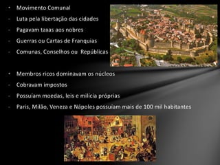 • Movimento Comunal
- Luta pela libertação das cidades
- Pagavam taxas aos nobres
- Guerras ou Cartas de Franquias
- Comunas, Conselhos ou Repúblicas
• Membros ricos dominavam os núcleos
- Cobravam impostos
- Possuíam moedas, leis e milícia próprias
- Paris, Milão, Veneza e Nápoles possuíam mais de 100 mil habitantes
 