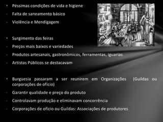 • Péssimas condições de vida e higiene
- Falta de saneamento básico
- Violência e Mendigagem
• Surgimento das feiras
- Preços mais baixos e variedades
- Produtos artesanais, gastronômicos, ferramentas, iguarias
- Artistas Públicos se destacavam
• Burguesia passaram a ser reunirem em Organizações (Guildas ou
corporações de ofício)
- Garantir qualidade e preço do produto
- Controlavam produção e eliminavam concorrência
- Corporações de ofício ou Guildas: Associações de produtores
 