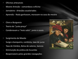 • Oficinas artesanais
- Mestre Artesão - comandava a oficina
- Jornaleiro - Artesãos assalariados
- Aprendiz - Nada ganhavam, moravam na casa do mestre
• Clero x Burguesia
- Teoria do "justo preço“
- Condenavam a "mais valia", juros e usura
• Surgimento da Moeda
- Surge o banqueiro, cambista, taxa de juros
- Taxa de Câmbio, Bolsa de valores, bancos
- Diminuição da prática de Escambo
- Responsáveis pelas grandes navegações
 