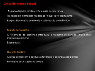 Crises do Mundo Feudal
• Aspectos ligados diretamente a crise demográfica
- Transição de elementos feudais ao “novo” (pré-capitalismo)
- Burgos: Nova visão do mundo – Valorização do indivíduo
• Mundo do Trabalho
- A Retomado do comércio introduziu o trabalho assalariado, muito mais
atrativo que o servil
- Êxodo Rural
• Questão Política
- Aliança do Rei com a Burguesia favorecia a centralização política
- Formação dos Estados Nacionais
 