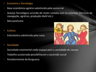 • Economia e Tecnologia
- Base econômica agrária substituída pela comercial
- Avanço Tecnológico oriundo do maior contato com os orientais (técnicas de
navegação, agrárias, produção têxtil etc.)
- Mercantilismo
• Cultura
- Eclesiástica substituída pela Laica
• Sociedade
- Sociedade estamental cedia espaço para a sociedade de classes
- Trabalho assalariado possibilitaram a ascensão social
- Fortalecimento da Burguesia
 