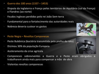 • Guerra dos 100 anos (1337 – 1453)
- Disputa da Inglaterra e França pelos territórios de Aquitânia (sul da França)
e Flandres (ao norte)
- Feudos ingleses perdidos pelo rei João Sem-terra
- Fundamental para o fortalecimento das autoridades reais
- Nobreza deveria custear os gastos
• Peste Negra – Revoltas Camponesas
- Peste Bubônica (bactéria transmitida pelo piolho do rato)
- Dizimou 30% da população Europeia
- Aceleramento da crise agrícola
- Camponeses sobreviventes a Guerra e a Peste eram obrigados a
trabalharem ainda mais para compensar a mão de obra
- Violentas revoltas camponesas
 