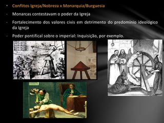 • Conflitos Igreja/Nobreza x Monarquia/Burguesia
- Monarcas contestavam o poder da Igreja
- Fortalecimento dos valores civis em detrimento do predomínio ideológico
da Igreja
- Poder pontifical sobre o imperial: Inquisição, por exemplo.
 