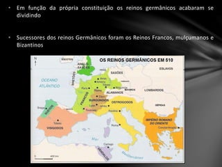 • Em função da própria constituição os reinos germânicos acabaram se
dividindo
• Sucessores dos reinos Germânicos foram os Reinos Francos, mulçumanos e
Bizantinos
 