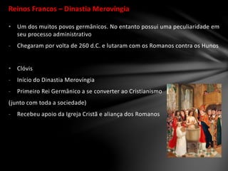 Reinos Francos – Dinastia Merovíngia
• Um dos muitos povos germânicos. No entanto possui uma peculiaridade em
seu processo administrativo
- Chegaram por volta de 260 d.C. e lutaram com os Romanos contra os Hunos
• Clóvis
- Início do Dinastia Merovíngia
- Primeiro Rei Germânico a se converter ao Cristianismo
(junto com toda a sociedade)
- Recebeu apoio da Igreja Cristã e aliança dos Romanos
 