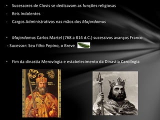 • Sucessores de Clovis se dedicavam as funções religiosas
- Reis Indolentes
- Cargos Administrativos nas mãos dos Majordomus
• Majordomus Carlos Martel (768 a 814 d.C.) sucessivos avanços Franco
- Sucessor: Seu filho Pepino, o Breve
• Fim da dinastia Merovíngia e estabelecimento da Dinastia Carolíngia
 
