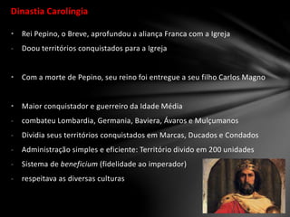 Dinastia Carolíngia
• Rei Pepino, o Breve, aprofundou a aliança Franca com a Igreja
- Doou territórios conquistados para a Igreja
• Com a morte de Pepino, seu reino foi entregue a seu filho Carlos Magno
• Maior conquistador e guerreiro da Idade Média
- combateu Lombardia, Germania, Baviera, Ávaros e Mulçumanos
- Dividia seus territórios conquistados em Marcas, Ducados e Condados
- Administração simples e eficiente: Território divido em 200 unidades
- Sistema de beneficium (fidelidade ao imperador)
- respeitava as diversas culturas
 