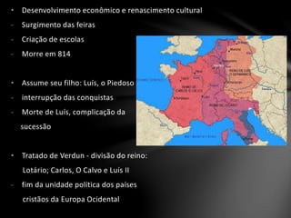 • Desenvolvimento econômico e renascimento cultural
- Surgimento das feiras
- Criação de escolas
- Morre em 814
• Assume seu filho: Luís, o Piedoso
- interrupção das conquistas
- Morte de Luís, complicação da
sucessão
• Tratado de Verdun - divisão do reino:
Lotário; Carlos, O Calvo e Luís II
- fim da unidade política dos países
cristãos da Europa Ocidental
 
