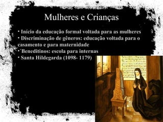 Mulheres e Crianças Início da educação formal voltada para as mulheres Discriminação de gêneros: educação voltada para o casamento e para maternidade ´Beneditinos: escola para internas Santa Hildegarda (1098- 1179) 
