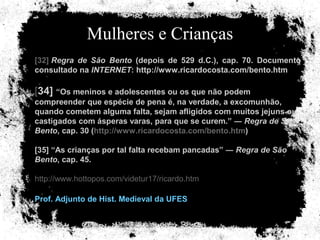 Mulheres e Crianças [32]  Regra de São Bento  (depois de 529 d.C.), cap. 70. Documento consultado na  INTERNET : http://www.ricardocosta.com/bento.htm   [ 34]  “Os meninos e adolescentes ou os que não podem compreender que espécie de pena é, na verdade, a excomunhão, quando cometem alguma falta, sejam afligidos com muitos jejuns ou castigados com ásperas varas, para que se curem.” ―  Regra de São Bento , cap. 30 ( http://www.ricardocosta.com/bento.htm ) [35] “As crianças por tal falta recebam pancadas” ―  Regra de São Bento , cap. 45. http://www.hottopos.com/videtur17/ricardo.htm Prof. Adjunto de Hist. Medieval da UFES   