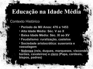 Educação na Idade Média Contexto Histórico Período de Mil Anos: 476 a 1453 Alta Idade Média: Séc. V ao X Baixa Idade Média: Séc. XI ao XV Feudalismo: ruralização, castelos Sociedade aristocrática: suserania e vassalagem Nobreza  (reis, duques, marqueses, viscondes, barões, cavaleiros) e  clero  (Papa, cardeais, bispos, padres) 