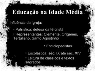 Educação na Idade Média Influência da Igreja: Patrística: defesa da fé cristã Representantes: Clemente, Orígenes, Tertuliano, Santo Agostinho Enciclopedistas Escolástica: séc. IX até séc. XIV Leitura de clássicos e textos sagrados 