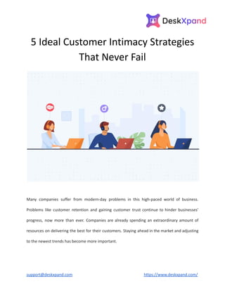 5 Ideal Customer Intimacy Strategies
That Never Fail
Many companies suffer from modern-day problems in this high-paced world of business.
Problems like customer retention and gaining customer trust continue to hinder businesses’
progress, now more than ever. Companies are already spending an extraordinary amount of
resources on delivering the best for their customers. Staying ahead in the market and adjusting
to the newest trends has become more important.
support@deskxpand.com https://www.deskxpand.com/
 