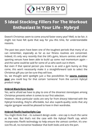 5 Ideal Stocking Fillers For The Workout
Enthusiast In Your Life - Hybryd
Doesn’t Christmas seem to come around faster every year? Well, to be fair, it
might not have felt quite that way for you this time, for understandable
reasons.
The past two years have been one of the toughest periods that many of us
can remember, especially as far as our fitness routines are concerned.
Indeed, it’s only very recently that the UK’s gyms, leisure centres and other
sporting venues have been able to build up some real momentum again –
and the same could be said for some of us who work out in them.
But even if that special person you know is as avid a gym bunny as they
come, this won’t necessarily make it a straightforward task to select the
Christmas gift you can be sure they will love.
So, we thought we’d spotlight just a few possibilities for sports training
gear you could buy for that certain ‘someone’ from the current Hybryd
product range.
Hybryd Black/Grey Socks
Yes, we’re afraid we have to play to one of the dreariest stereotypes among
Christmas presents when it comes to our first selection.
However, these particular socks are very far from dreary! Adorned with the
Hybryd branding, they’re affordable, but also superb-quality socks that any
regular gymgoer would be pleased to have in their wardrobe.
Hybryd Flexfit Featherlight Cap
You might think that – its outward design aside – one cap is much the same
as the next. But that’s not the case with the Hybryd Flexfit cap, which
incorporates Flexfit technology to help ensure the utmost comfort. It’s one-
size-fits-all, no-nonsense headwear that both looks and acts the part.
 